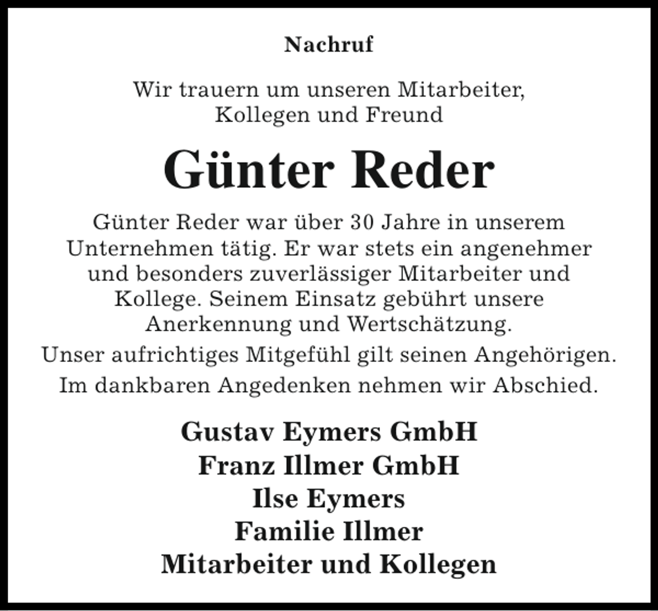 <p>Nachruf<br />Wir trauern um unseren Mitarbeiter,<br />Kollegen und Freund</p><p>Günter Reder<br />Günter Reder war über 30 Jahre in unserem<br />Unternehmen tätig. Er war stets ein angenehmer<br />und besonders zuverlässiger Mitarbeiter und<br />Kollege. Seinem Einsatz gebührt unsere<br />Anerkennung und Wertschätzung.<br />Unser aufrichtiges Mitgefühl gilt seinen Angehörigen.<br />Im dankbaren Angedenken nehmen wir Abschied.</p><p>Gustav Eymers GmbH<br />Franz Illmer GmbH<br />Ilse Eymers<br />Familie Illmer<br />Mitarbeiter und Kollegen</p>