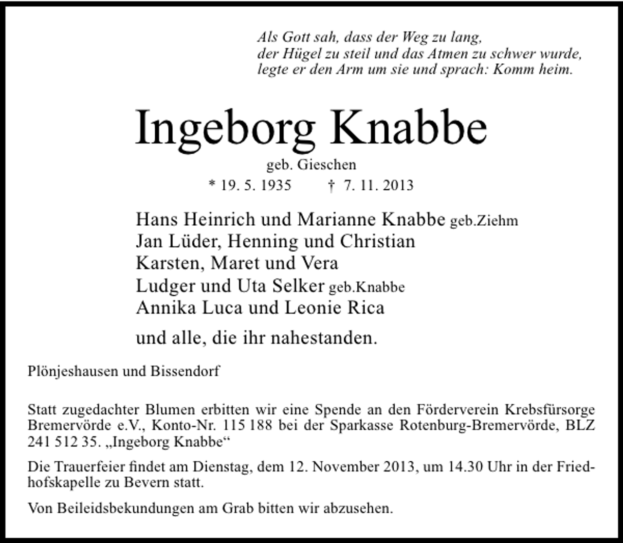 <p>Als Gott sah, dass der Weg zu lang,<br />der Hügel zu steil und das Atmen zu schwer wurde,<br />legte er den Arm um sie und sprach: Komm heim.</p><p>Ingeborg Knabbe<br />geb. Gieschen<br />* 19. 5. 1935<br />† 7. 11. 2013</p><p>Hans Heinrich und Marianne Knabbe geb.Ziehm<br />Jan Lüder, Henning und Christian<br />Karsten, Maret und Vera<br />Ludger und Uta Selker geb.Knabbe<br />Annika Luca und Leonie Rica<br />und alle, die ihr nahestanden.<br />Plönjeshausen und Bissendorf<br />Statt zugedachter Blumen erbitten wir eine Spende an den Förderverein Krebsfürsorge<br />Bremervörde e.V., Konto-Nr. 115 188 bei der Sparkasse Rotenburg-Bremervörde, BLZ<br />241 512 35. „Ingeborg Knabbe“<br />Die Trauerfeier findet am Dienstag, dem 12. November 2013, um 14.30 Uhr in der Friedhofskapelle zu Bevern statt.<br />Von Beileidsbekundungen am Grab bitten wir abzusehen.</p>