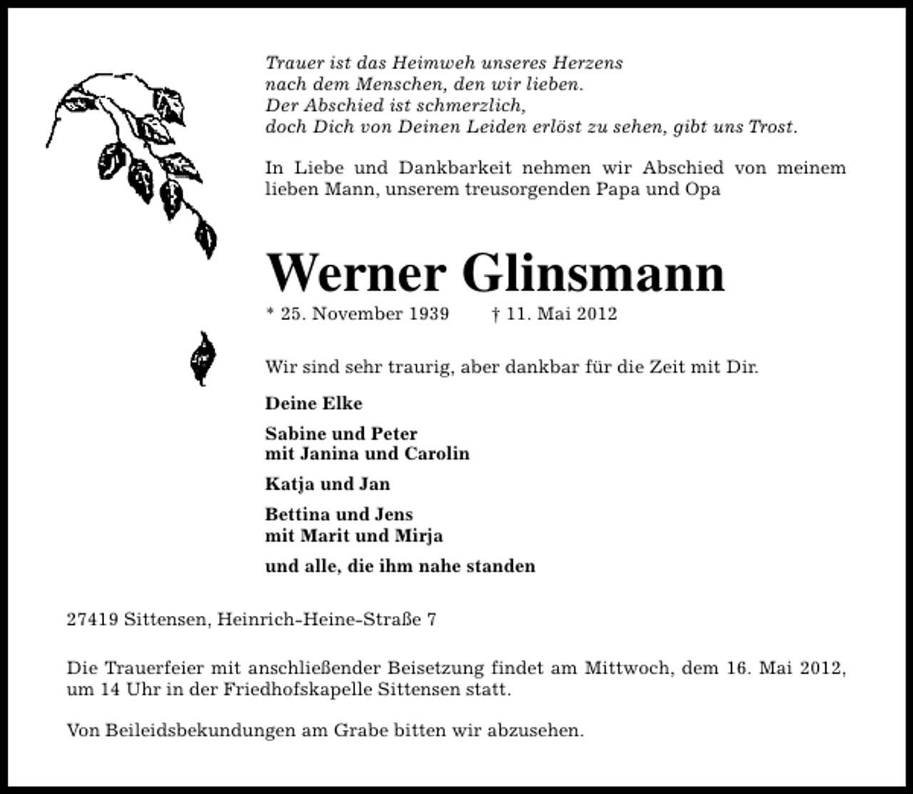 <p>Trauer ist das Heimweh unseres Herzens<br />nach dem Menschen, den wir lieben.<br />Der Abschied ist schmerzlich,<br />doch Dich von Deinen Leiden erlöst zu sehen, gibt uns Trost.<br />In Liebe und Dankbarkeit nehmen wir Abschied von meinem<br />lieben Mann, unserem treusorgenden Papa und Opa</p><p>Werner Glinsmann<br />* 25. November 1939</p><p>† 11. Mai 2012</p><p>Wir sind sehr traurig, aber dankbar für die Zeit mit Dir.<br />Deine Elke<br />Sabine und Peter<br />mit Janina und Carolin<br />Katja und Jan<br />Bettina und Jens<br />mit Marit und Mirja<br />und alle, die ihm nahe standen<br />27419 Sittensen, Heinrich-Heine-Straße 7<br />Die Trauerfeier mit anschließender Beisetzung findet am Mittwoch, dem 16. Mai 2012,<br />um 14 Uhr in der Friedhofskapelle Sittensen statt.<br />Von Beileidsbekundungen am Grabe bitten wir abzusehen.</p>