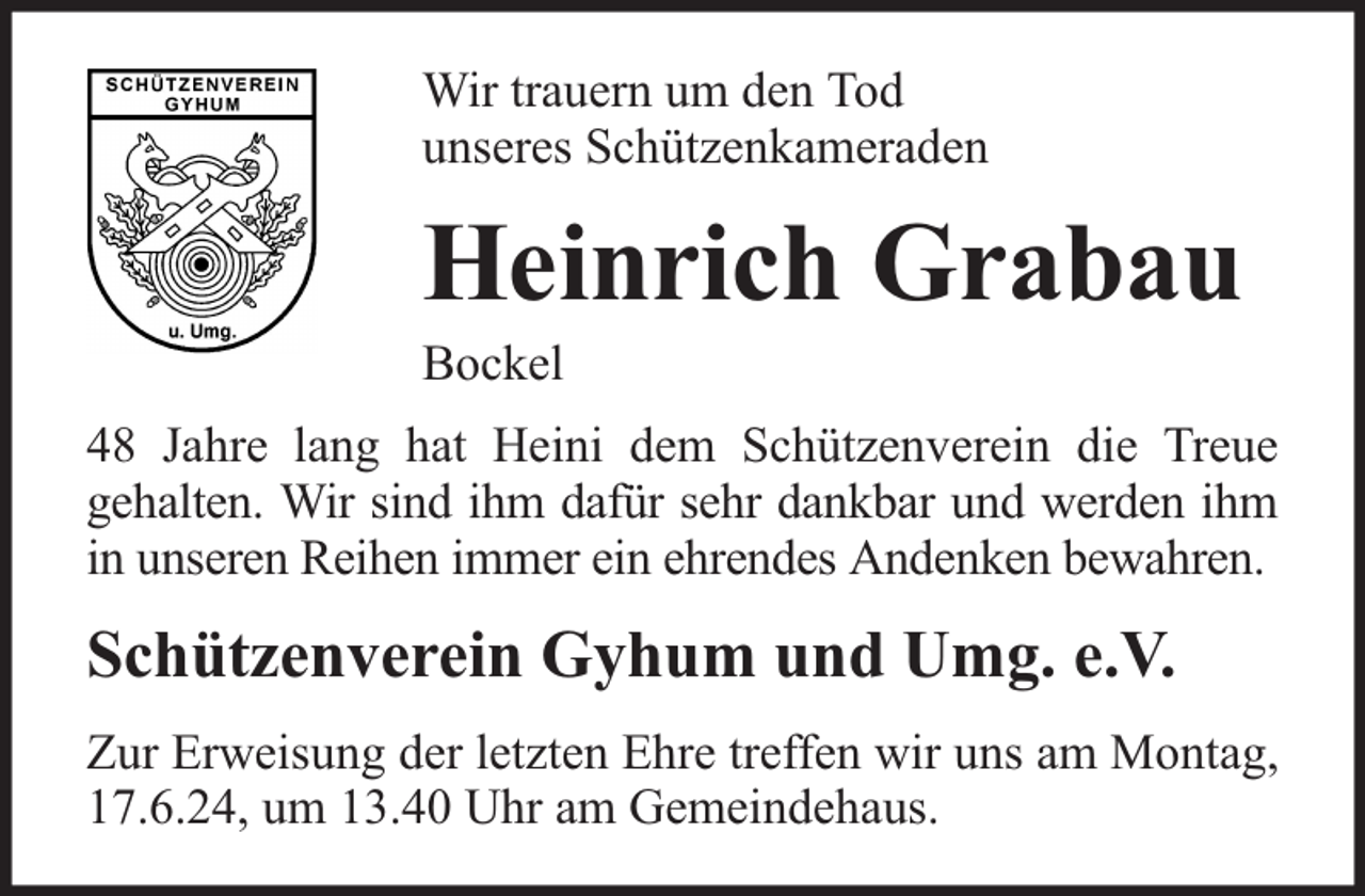 <p>Wir trauern um den Tod<br />unseres Schützenkameraden</p><p>Heinrich Grabau</p><p>Bockel</p><p>48 Jahre lang hat Heini dem Schützenverein die Treue<br />gehalten. Wir sind ihm dafür sehr dankbar und werden ihm<br />in unseren Reihen immer ein ehrendes Andenken bewahren.</p><p>Schützenverein Gyhum und Umg. e.V.<br />Zur Erweisung der letzten Ehre treffen wir uns am Montag,<br />17.6.24, um 13.40 Uhr am Gemeindehaus.</p>