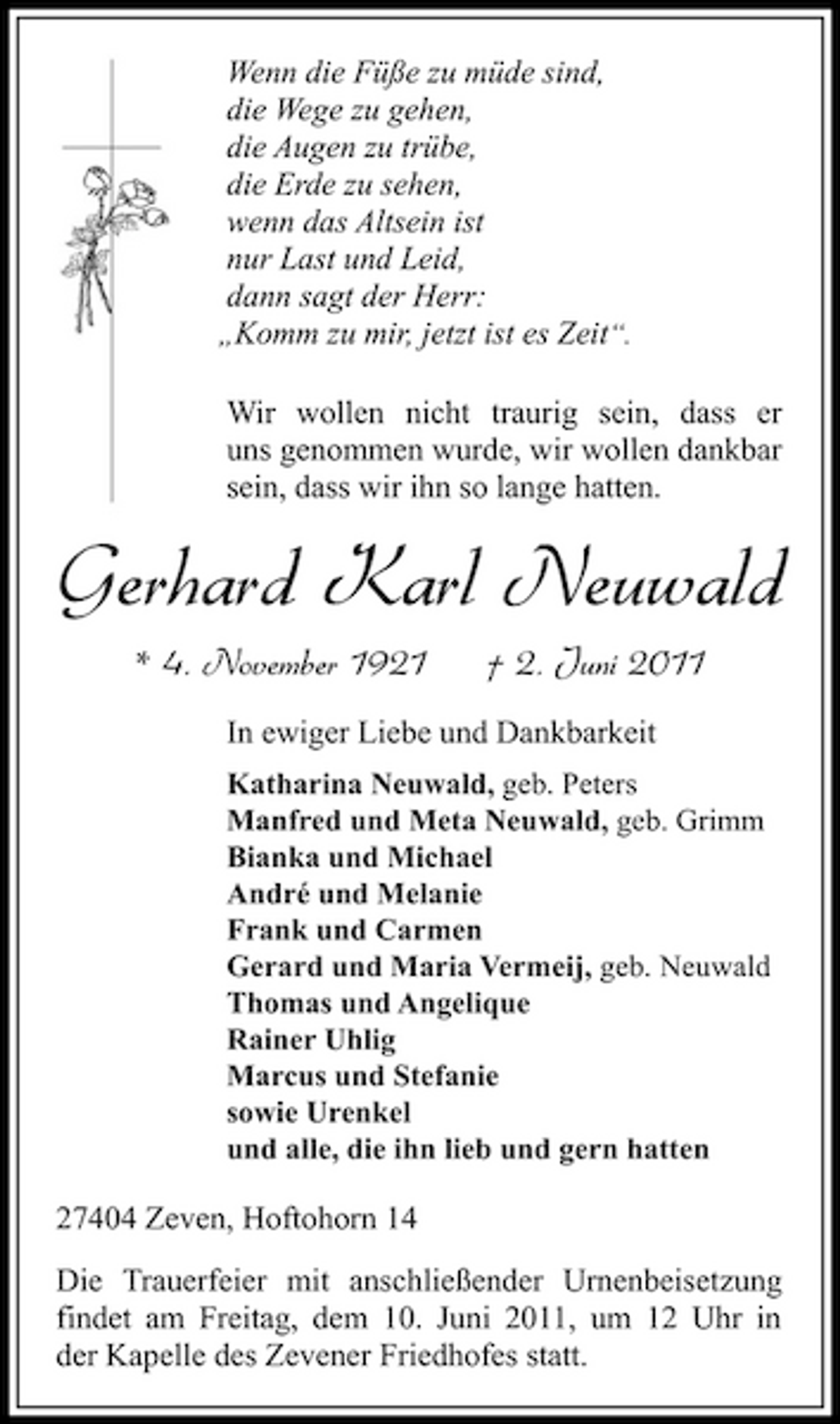 <p>Wenn die Füße zu müde sind, die Wege zu gehen, die Augen zu trübe, die Erde zu sehen, wenn das Altsein ist nur Last und Leid, dann sagt der Herr: „Komm zu mir, jetzt ist es Zeit“. Wir wollen nicht traurig sein, dass er uns genommen wurde, wir wollen dankbar sein, dass wir ihn so lange hatten.</p><p>Gerhard Karl Neuwald<br />* 4. November 1921 † 2. Juni 2011<br />In ewiger Liebe und Dankbarkeit<br />Katharina Neuwald, geb. Peters Manfred und Meta Neuwald, geb. Grimm Bianka und Michael André und Melanie Frank und Carmen Gerard und Maria Vermeij, geb. Neuwald Thomas und Angelique Rainer Uhlig Marcus und Stefanie sowie Urenkel und alle, die ihn lieb und gern hatten</p><p>27404 Zeven, Hoftohorn 14 Die Trauerfeier mit anschließender Urnenbeisetzung findet am Freitag, dem 10. Juni 2011, um 12 Uhr in der Kapelle des Zevener Friedhofes statt.</p>