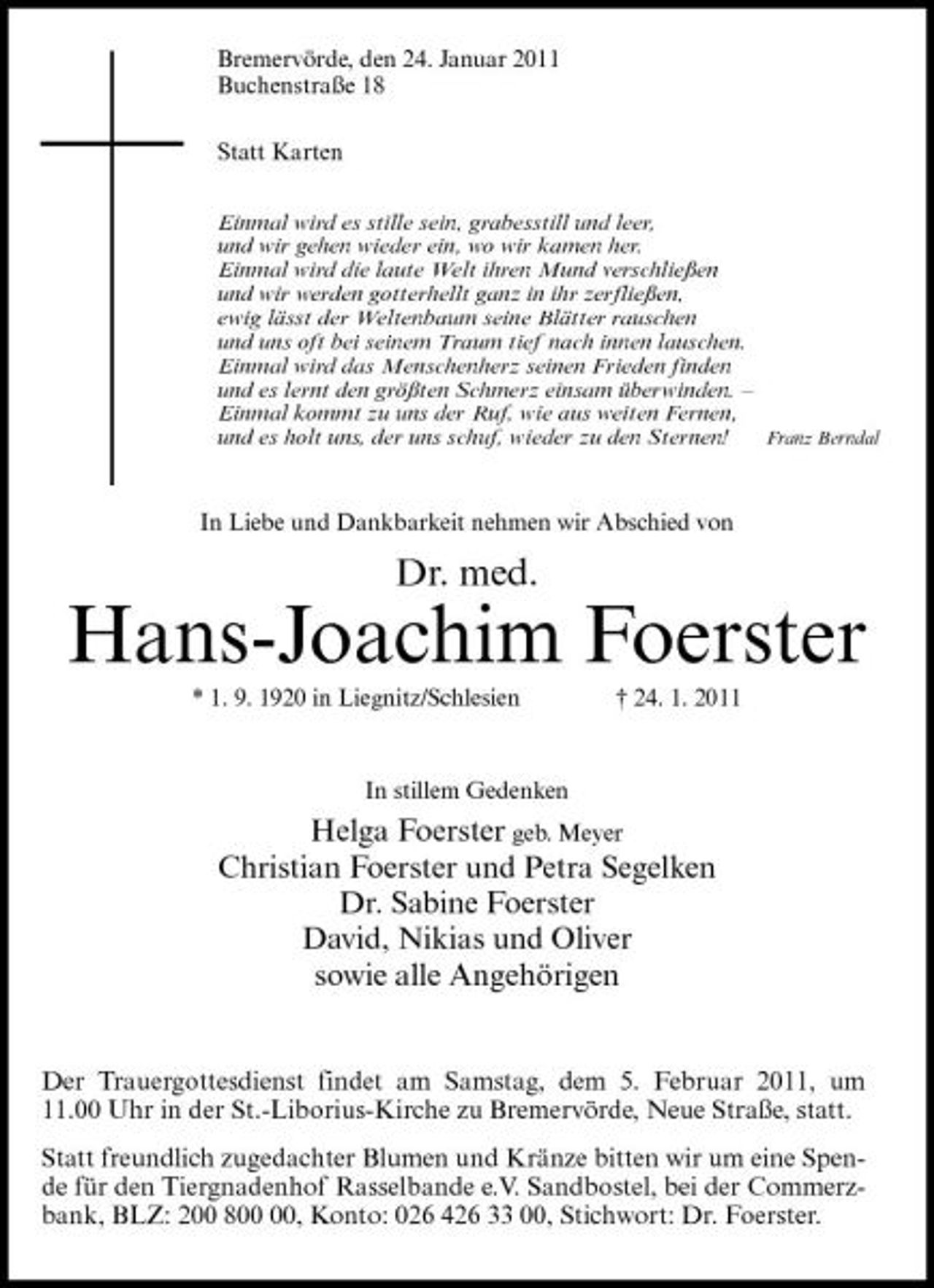 <p>Bremervörde, den 24. Januar 2011 Buchenstraße 18 Statt Karten<br />Einmal wird es stille sein, grabesstill und leer, und wir gehen wieder ein, wo wir kamen her. Einmal wird die laute Welt ihren Mund verschließen und wir werden gotterhellt ganz in ihr zerfließen, ewig lässt der Weltenbaum seine Blätter rauschen und uns oft bei seinem Traum tief nach innen lauschen. Einmal wird das Menschenherz seinen Frieden finden und es lernt den größten Schmerz einsam überwinden. – Einmal kommt zu uns der Ruf, wie aus weiten Fernen, und es holt uns, der uns schuf, wieder zu den Sternen! Franz Berndal</p><p>In Liebe und Dankbarkeit nehmen wir Abschied von</p><p>Dr. med.</p><p>Hans-Joachim Foerster<br />* 1. 9. 1920 in Liegnitz/Schlesien † 24. 1. 2011 In stillem Gedenken</p><p>Helga Foerster geb. Meyer Christian Foerster und Petra Segelken Dr. Sabine Foerster David, Nikias und Oliver sowie alle Angehörigen</p><p>Der Trauergottesdienst findet am Samstag, dem 5. Februar 2011, um 11.00 Uhr in der St.-Liborius-Kirche zu Bremervörde, Neue Straße, statt. Statt freundlich zugedachter Blumen und Kränze bitten wir um eine Spende für den Tiergnadenhof Rasselbande e.V. Sandbostel, bei der Commerzbank, BLZ: 200 8, Konto: 026 426 33 00, Stichwort: Dr. Foerster.</p>
