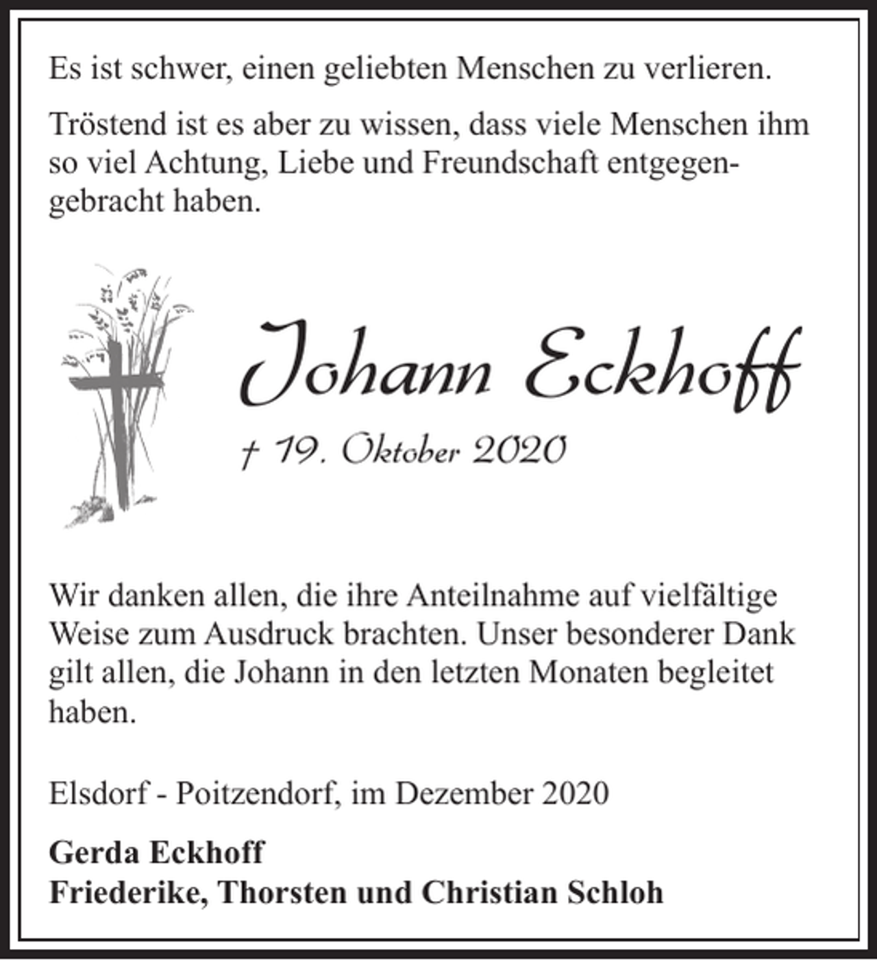 <p>Es ist schwer, einen geliebten Menschen zu verlieren.<br />Tröstend ist es aber zu wissen, dass viele Menschen ihm<br />so viel Achtung, Liebe und Freundschaft entgegengebracht haben.</p><p>Johann Eckhoff</p><p>† 19. Oktober 2020</p><p>Wir danken allen, die ihre Anteilnahme auf vielfältige<br />Weise zum Ausdruck brachten. Unser besonderer Dank<br />gilt allen, die Johann in den letzten Monaten begleitet<br />haben.<br />Elsdorf - Poitzendorf, im Dezember 2020<br />Gerda Eckhoff<br />Friederike, Thorsten und Christian Schloh</p>