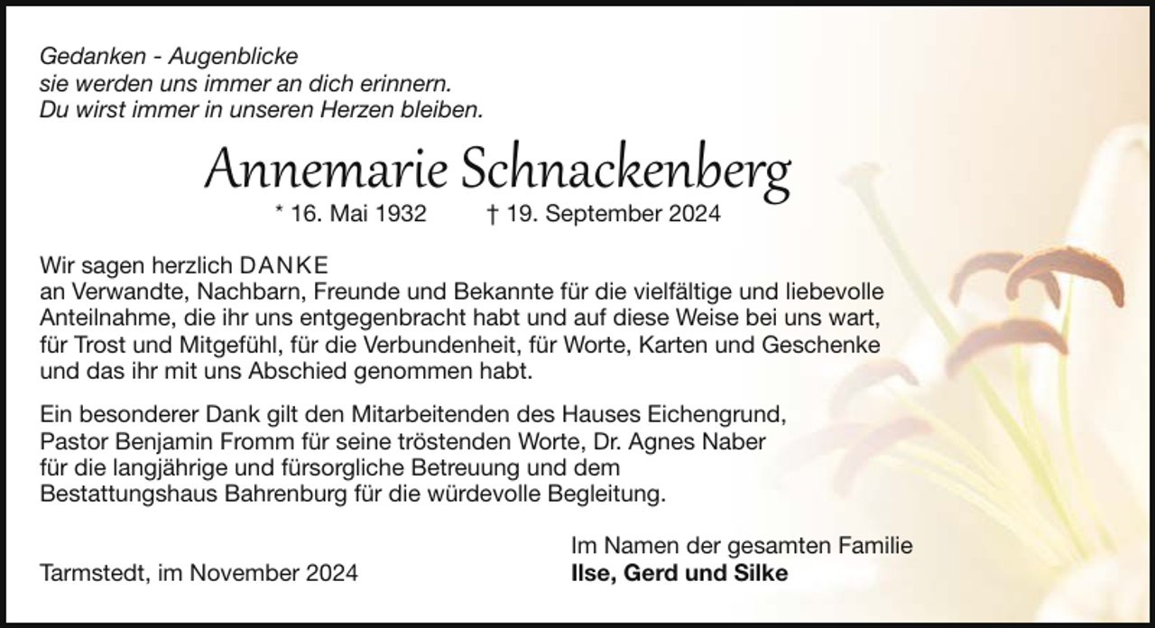 <p>Gedanken - Augenblicke<br />sie werden uns immer an dich erinnern.<br />Du wirst immer in unseren Herzen bleiben.</p><p>Annemarie Schnackenberg<br />* 16. Mai 1932</p><p>† 19. September 2024</p><p>Wir sagen herzlich DANKE<br />an Verwandte, Nachbarn, Freunde und Bekannte für die vielfältige und liebevolle<br />Anteilnahme, die ihr uns entgegenbracht habt und auf diese Weise bei uns wart,<br />für Trost und Mitgefühl, für die Verbundenheit, für Worte, Karten und Geschenke<br />und das ihr mit uns Abschied genommen habt.<br />Ein besonderer Dank gilt den Mitarbeitenden des Hauses Eichengrund,<br />Pastor Benjamin Fromm für seine tröstenden Worte, Dr. Agnes Naber<br />für die langjährige und fürsorgliche Betreuung und dem<br />Bestattungshaus Bahrenburg für die würdevolle Begleitung.<br />Tarmstedt, im November 2024</p><p>Im Namen der gesamten Familie<br />Ilse, Gerd und Silke</p>