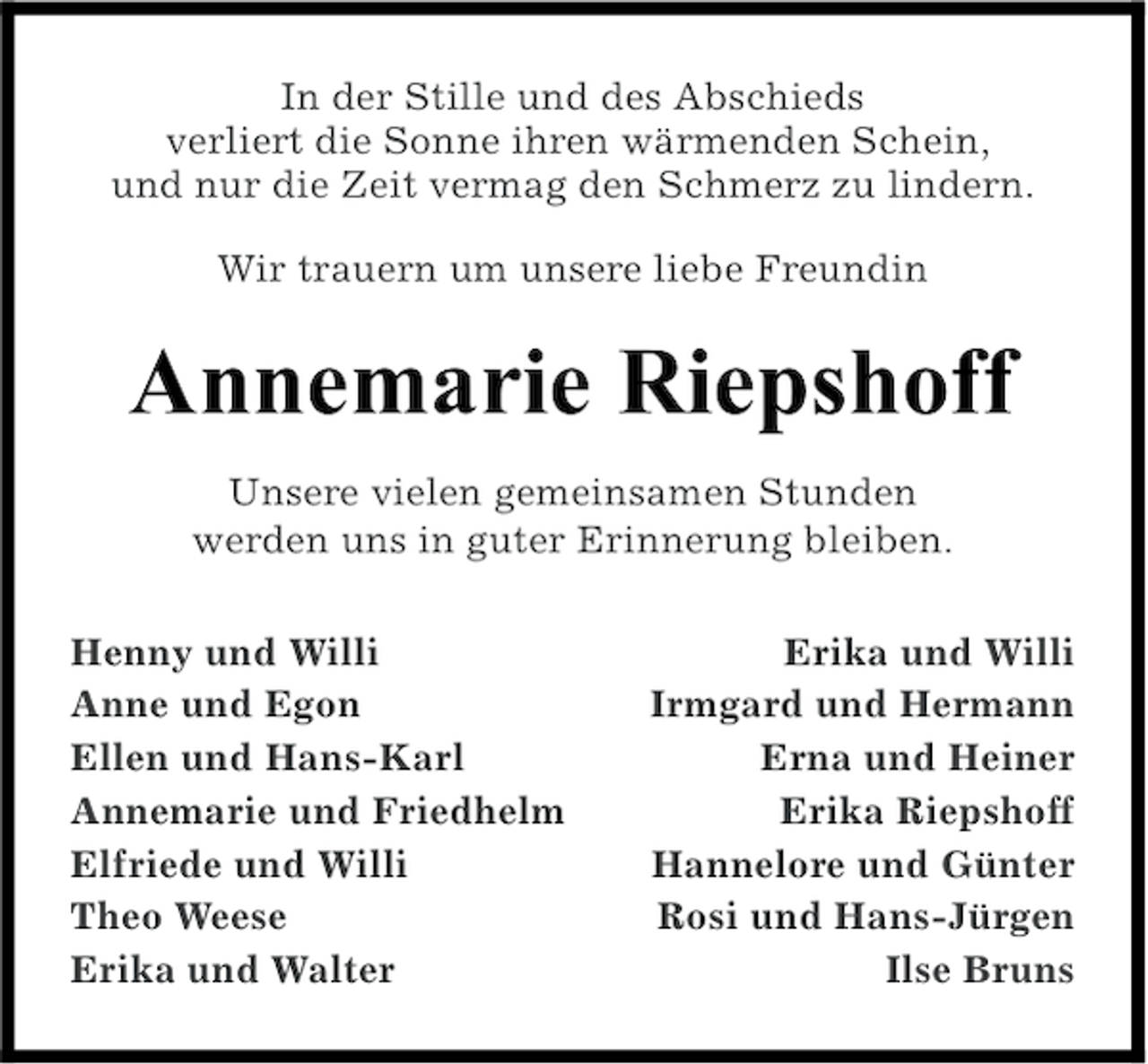 <p>In der Stille und des Abschieds<br />verliert die Sonne ihren wärmenden Schein,<br />und nur die Zeit vermag den Schmerz zu lindern.<br />Wir trauern um unsere liebe Freundin</p><p>!!"#$%&amp;" '&amp;"()*+,,<br />Unsere vielen gemeinsamen Stunden<br />werden uns in guter Erinnerung bleiben.<br />Henny und Willi<br />Anne und Egon<br />Ellen und Hans-Karl<br />Annemarie und Friedhelm<br />Elfriede und Willi<br />Theo Weese<br />Erika und Walter</p><p>Erika und Willi<br />Irmgard und Hermann<br />Erna und Heiner<br />Erika Riepshoff<br />Hannelore und Günter<br />Rosi und Hans-Jürgen<br />Ilse Bruns</p>