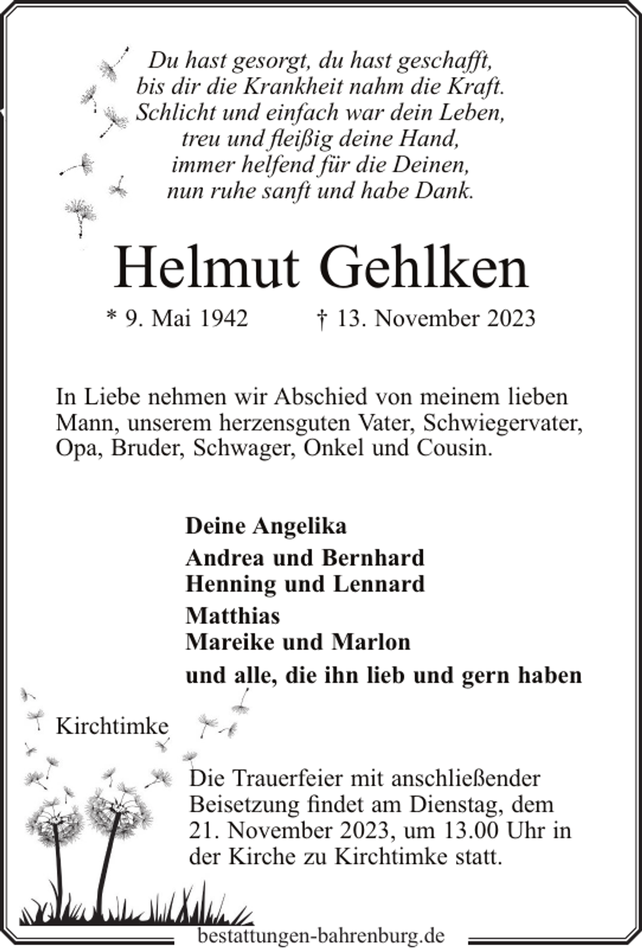 <p>Du hast gesorgt, du hast geschafft,<br />bis dir die Krankheit nahm die Kraft.<br />Schlicht und einfach war dein Leben,<br />treu und fleißig deine Hand,<br />immer helfend für die Deinen,<br />nun ruhe sanft und habe Dank.</p><p>Helmut Gehlken</p><p>* 9. Mai 1942</p><p>† 13. November 2023</p><p>In Liebe nehmen wir Abschied von meinem lieben<br />Mann, unserem herzensguten Vater, Schwiegervater,<br />Opa, Bruder, Schwager, Onkel und Cousin.<br />Deine Angelika<br />Andrea und Bernhard<br />Henning und Lennard<br />Matthias<br />Mareike und Marlon<br />und alle, die ihn lieb und gern haben<br />Kirchtimke<br />Die Trauerfeier mit anschließender<br />Beisetzung findet am Dienstag, dem<br />21. November 2023, um 13.00 Uhr in<br />der Kirche zu Kirchtimke statt.<br />bestattungen-bahrenburg.de</p>