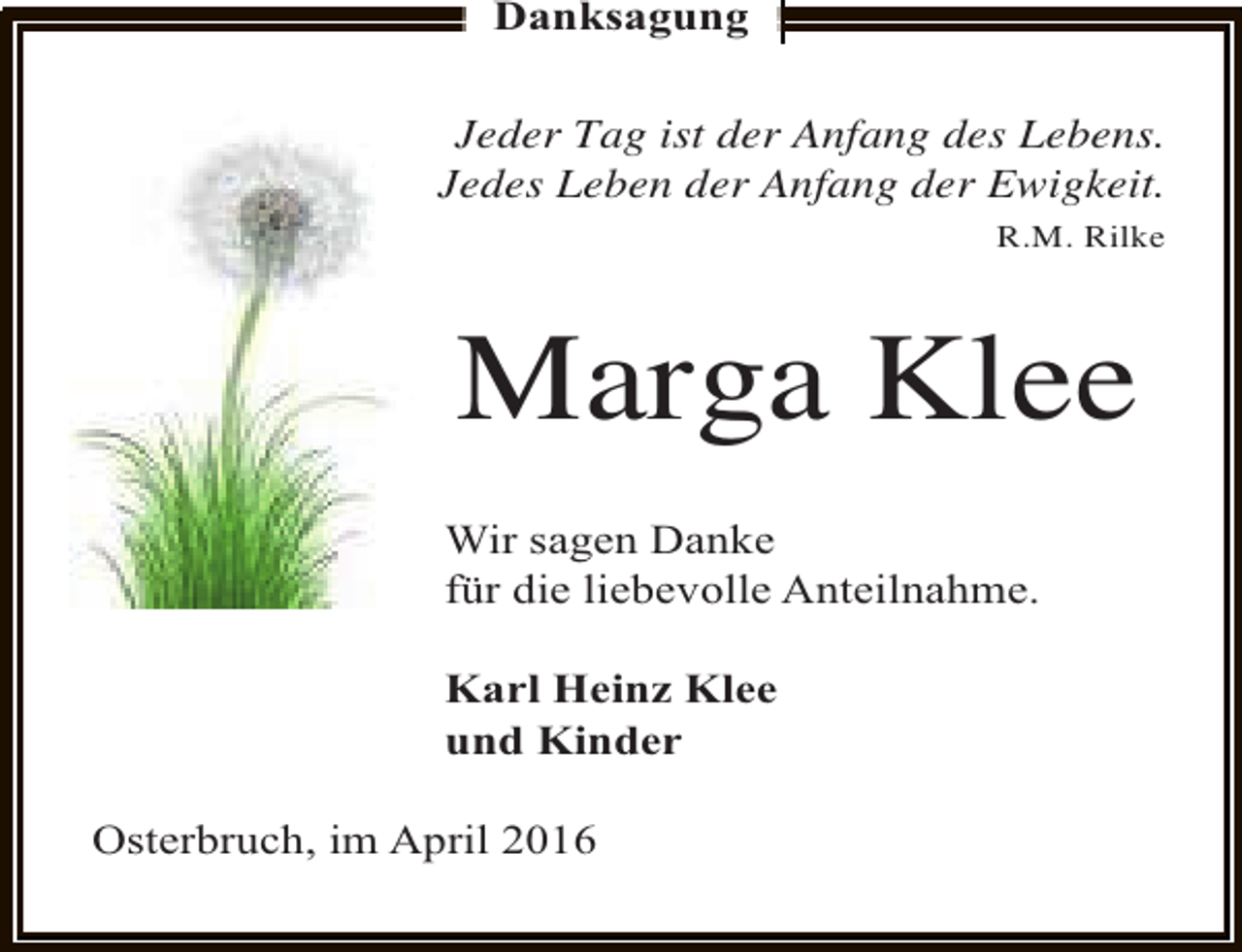 <p>Danksagung<br />Jeder Tag ist der Anfang des Lebens.<br />Jedes Leben der Anfang der Ewigkeit.<br />R.M. Rilke</p><p>Marga Klee<br />Wir sagen Danke<br />für die liebevolle Anteilnahme.<br />Karl Heinz Klee<br />und Kinder<br />Osterbruch, im April 2016</p>