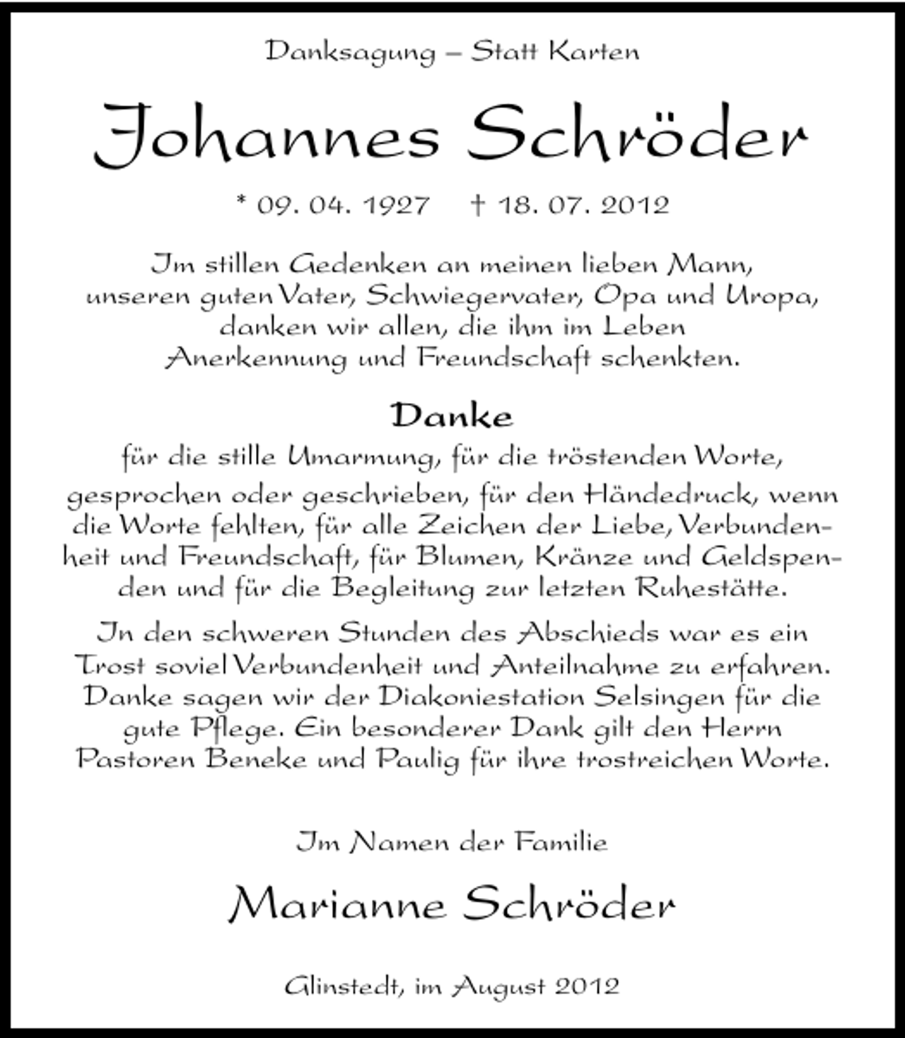 <p>Danksagung – Statt Karten</p><p>Johannes Schröder<br />* 09. 04. 1927</p><p>† 18. 07. 2012</p><p>Im stillen Gedenken an meinen lieben Mann,<br />unseren guten Vater, Schwiegervater, Opa und Uropa,<br />danken wir allen, die ihm im Leben<br />Anerkennung und Freundschaft schenkten.</p><p>Danke</p><p>für die stille Umarmung, für die tröstenden Worte,<br />gesprochen oder geschrieben, für den Händedruck, wenn<br />die Worte fehlten, für alle Zeichen der Liebe, Verbundenheit und Freundschaft, für Blumen, Kränze und Geldspenden und für die Begleitung zur letzten Ruhestätte.<br />In den schweren Stunden des Abschieds war es ein<br />Trost soviel Verbundenheit und Anteilnahme zu erfahren.<br />Danke sagen wir der Diakoniestation Selsingen für die<br />gute Pflege. Ein besonderer Dank gilt den Herrn<br />Pastoren Beneke und Paulig für ihre trostreichen Worte.<br />Im Namen der Familie</p><p>Marianne Schröder<br />Glinstedt, im August 2012</p>