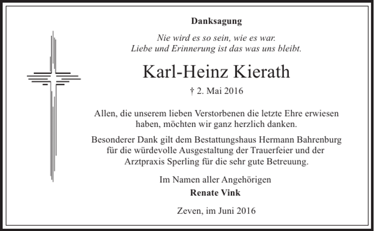 <p>Danksagung<br />Nie wird es so sein, wie es war.<br />Liebe und Erinnerung ist das was uns bleibt.</p><p>Karl-Heinz Kierath<br />† 2. Mai 2016<br />Allen, die unserem lieben Verstorbenen die letzte Ehre erwiesen<br />haben, möchten wir ganz herzlich danken.<br />Besonderer Dank gilt dem Bestattungshaus Hermann Bahrenburg<br />für die würdevolle Ausgestaltung der Trauerfeier und der<br />Arztpraxis Sperling für die sehr gute Betreuung.<br />Im Namen aller Angehörigen<br />Renate Vink<br />Zeven, im Juni 2016</p>