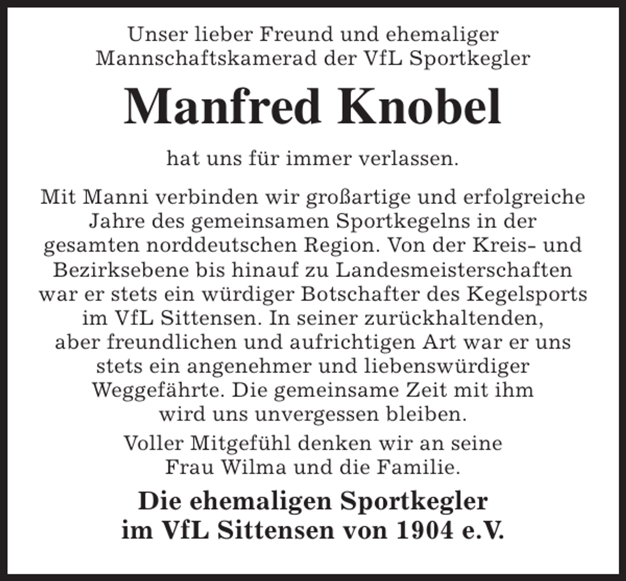 <p>Unser lieber Freund und ehemaliger<br />Mannschaftskamerad der VfL Sportkegler</p><p>Manfred Knobel<br />hat uns für immer verlassen.</p><p>Mit Manni verbinden wir großartige und erfolgreiche<br />Jahre des gemeinsamen Sportkegelns in der<br />gesamten norddeutschen Region. Von der Kreis- und<br />Bezirksebene bis hinauf zu Landesmeisterschaften<br />war er stets ein würdiger Botschafter des Kegelsports<br />im VfL Sittensen. In seiner zurückhaltenden,<br />aber freundlichen und aufrichtigen Art war er uns<br />stets ein angenehmer und liebenswürdiger<br />Weggefährte. Die gemeinsame Zeit mit ihm<br />wird uns unvergessen bleiben.<br />Voller Mitgefühl denken wir an seine<br />Frau Wilma und die Familie.</p><p>Die ehemaligen Sportkegler<br />im VfL Sittensen von 1904 e.V.</p>