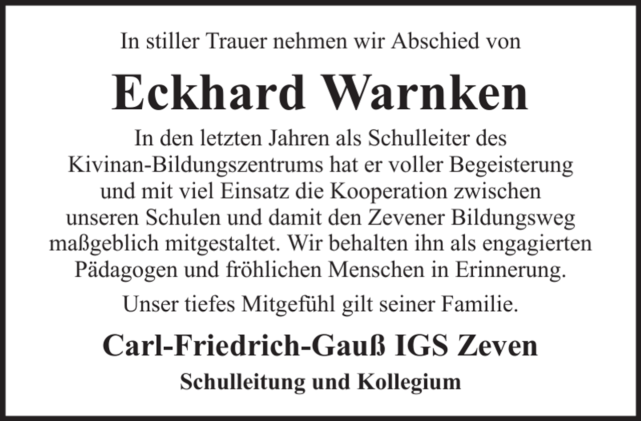 <p>In stiller Trauer nehmen wir Abschied von</p><p>Eckhard Warnken<br />In den letzten Jahren als Schulleiter des<br />Kivinan-Bildungszentrums hat er voller Begeisterung<br />und mit viel Einsatz die Kooperation zwischen<br />unseren Schulen und damit den Zevener Bildungsweg<br />maßgeblich mitgestaltet. Wir behalten ihn als engagierten<br />Pädagogen und fröhlichen Menschen in Erinnerung.<br />Unser tiefes Mitgefühl gilt seiner Familie.</p><p>Carl-Friedrich-Gauß IGS Zeven<br />Schulleitung und Kollegium</p>