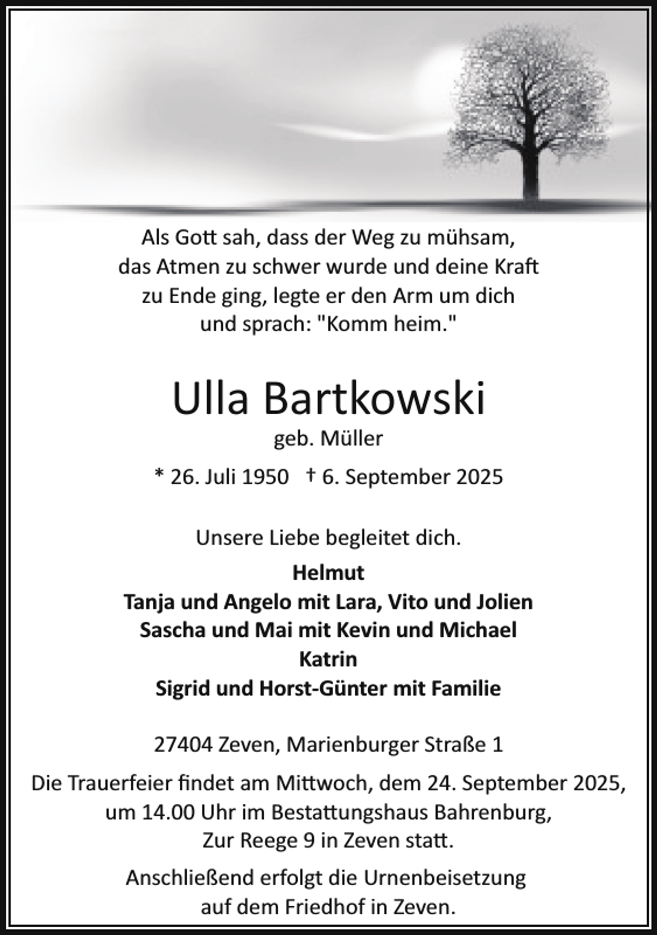 <p>Als Go� sah, dass der Weg zu mühsam,<br />das Atmen zu schwer wurde und deine Kra<br />zu Ende ging, legte er den Arm um dich<br />und sprach: "Komm heim."</p><p>Ulla Bartkowski<br />geb. Müller</p><p>* 26. Juli 1950 † 6. September 2025<br />Unsere Liebe begleitet dich.<br />Helmut<br />Tanja und Angelo mit Lara, Vito und Jolien<br />Sascha und Mai mit Kevin und Michael<br />Katrin<br />Sigrid und Horst­Günter mit Familie<br />27404 Zeven, Marienburger Straße 1<br />Die Trauerfeier ﬁndet am Mi�woch, dem 24. September 2025,<br />um 14.00 Uhr im Besta�ungshaus Bahrenburg,<br />Zur Reege 9 in Zeven sta�.<br />Anschließend erfolgt die Urnenbeisetzung<br />auf dem Friedhof in Zeven.</p>