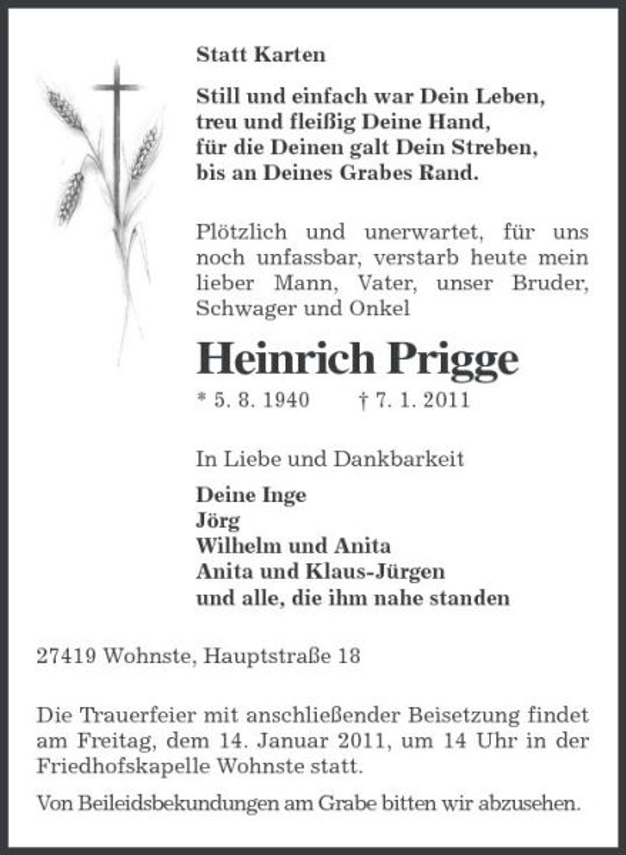 <p>Statt Karten<br />Still und einfach war Dein Leben,<br />treu und fleißig Deine Hand,<br />für die Deinen galt Dein Streben,<br />bis an Deines Grabes Rand.<br />Plötzlich und unerwartet, für uns noch unfassbar, verstarb heute mein lieber Mann, Vater, unser Bruder, Schwager und Onkel<br />Heinrich Prigge<br />* 5. 8. 1940 † 7. 1. 2011<br />In Liebe und Dankbarkeit<br />Deine Inge<br />Jörg<br />Wilhelm und Anita<br />Anita und Klaus-Jürgen<br />und alle, die ihm nahe standen<br />27419 Wohnste, Hauptstraße 18<br />Die Trauerfeier mit anschließender Beisetzung findet am Freitag, dem 14. Januar 2011, um 14 Uhr in der Friedhofskapelle Wohnste statt.<br />Von Beileidsbekundungen am Grabe bitten wir abzusehen.</p>