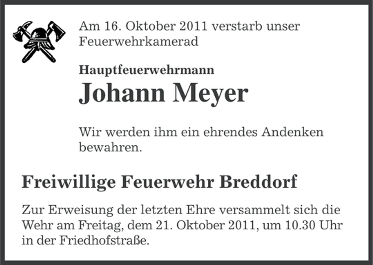 <p>Am 16. Oktober 2011 verstarb unser<br />Feuerwehrkamerad<br />Hauptfeuerwehrmann</p><p>Johann Meyer<br />Wir werden ihm ein ehrendes Andenken<br />bewahren.</p><p>Freiwillige Feuerwehr Breddorf<br />Zur Erweisung der letzten Ehre versammelt sich die<br />Wehr am Freitag, dem 21. Oktober 2011, um 10.30 Uhr<br />in der Friedhofstraße.</p>