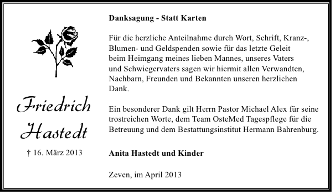 <p>Danksagung - Statt Karten</p><p>Friedrich<br />Hastedt<br />† 16. März 2013</p><p>Für die herzliche Anteilnahme durch Wort, Schrift, Kranz-,<br />Blumen- und Geldspenden sowie für das letzte Geleit<br />beim Heimgang meines lieben Mannes, unseres Vaters<br />und Schwiegervaters sagen wir hiermit allen Verwandten,<br />Nachbarn, Freunden und Bekannten unseren herzlichen<br />Dank.<br />Ein besonderer Dank gilt Herrn Pastor Michael Alex für seine<br />trostreichen Worte, dem Team OsteMed Tagespflege für die<br />Betreuung und dem Bestattungsinstitut Hermann Bahrenburg.<br />Anita Hastedt und Kinder<br />Zeven, im April 2013</p>