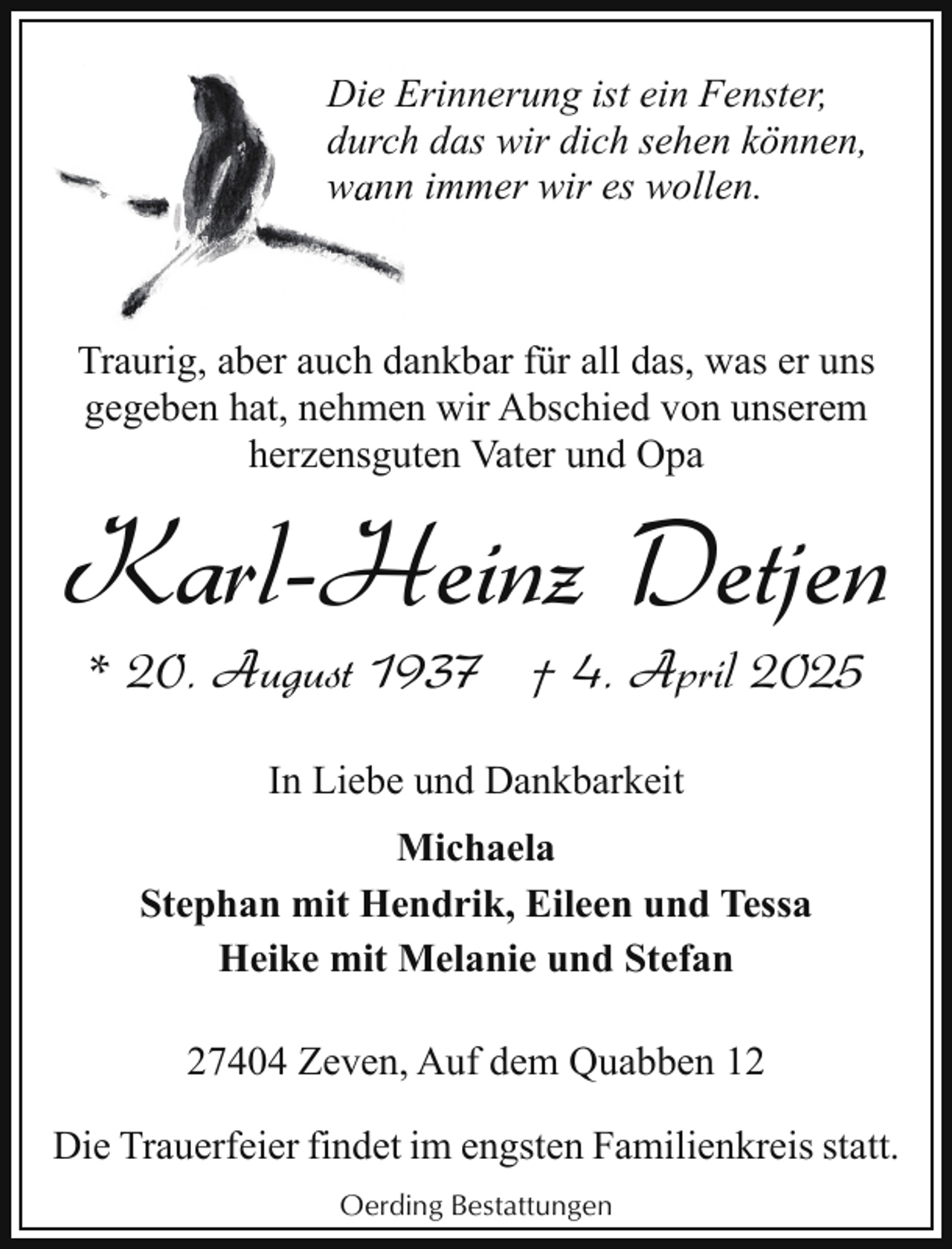 <p>Die Erinnerung<br />E<br />ist ein Fenster,<br />h das wir dich sehen können,<br />durch<br />n immer wir es wollen.<br />wann</p><p>Traurig, aber auch dankbar für all das, was er uns<br />gegeben hat, nehmen wir Abschied von unserem<br />herzensguten Vater und Opa</p><p>Karl-Heinz Detjen<br />* 20. August 1937 † 4. April 2025<br />In Liebe und Dankbarkeit<br />Michaela<br />Stephan mit Hendrik, Eileen und Tessa<br />Heike mit Melanie und Stefan<br />27404 Zeven, Auf dem Quabben 12<br />Die Trauerfeier findet im engsten Familienkreis statt.<br />Oerding Bestattungen</p>