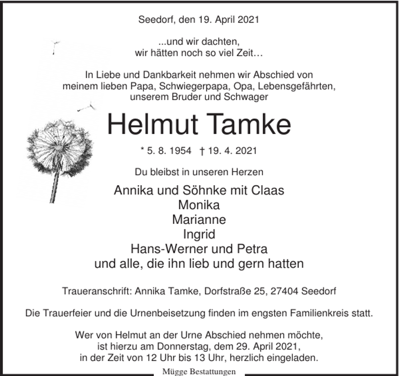 <p>Seedorf, den 19. April 2021<br />...und wir dachten,<br />wir hätten noch so viel Zeit…<br />In Liebe und Dankbarkeit nehmen wir Abschied von<br />meinem lieben Papa, Schwiegerpapa, Opa, Lebensgefährten,<br />unserem Bruder und Schwager</p><p>Helmut Tamke<br />* 5. 8. 1954 † 19. 4. 2021<br />Du bleibst in unseren Herzen</p><p>Annika und Söhnke mit Claas<br />Monika<br />Marianne<br />Ingrid<br />Hans-Werner und Petra<br />und alle, die ihn lieb und gern hatten<br />Traueranschrift: Annika Tamke, Dorfstraße 25, 27404 Seedorf<br />Die Trauerfeier und die Urnenbeisetzung finden im engsten Familienkreis statt.<br />Wer von Helmut an der Urne Abschied nehmen möchte,<br />ist hierzu am Donnerstag, dem 29. April 2021,<br />in der Zeit von 12 Uhr bis 13 Uhr, herzlich eingeladen.<br />Mügge Bestattungen</p>