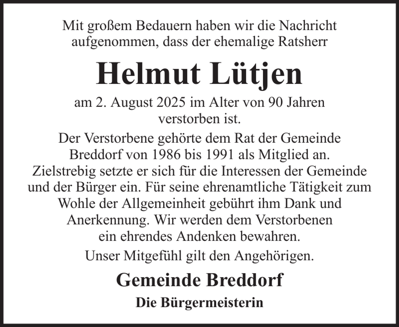 <p>Mit großem Bedauern haben wir die Nachricht<br />aufgenommen, dass der ehemalige Ratsherr</p><p>Helmut Lütjen<br />am 2. August 2025 im Alter von 90 Jahren<br />verstorben ist.<br />Der Verstorbene gehörte dem Rat der Gemeinde<br />Breddorf von 1986 bis 1991 als Mitglied an.<br />Zielstrebig setzte er sich für die Interessen der Gemeinde<br />und der Bürger ein. Für seine ehrenamtliche Tätigkeit zum<br />Wohle der Allgemeinheit gebührt ihm Dank und<br />Anerkennung. Wir werden dem Verstorbenen<br />ein ehrendes Andenken bewahren.<br />Unser Mitgefühl gilt den Angehörigen.</p><p>Gemeinde Breddorf<br />Die Bürgermeisterin</p>