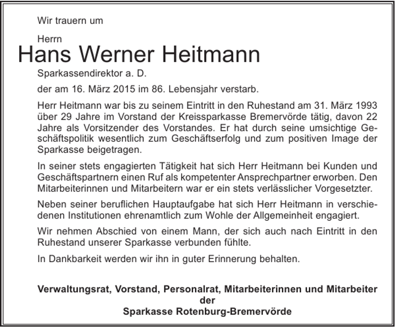 <p>Wir trauern um<br />Herrn</p><p>Hans Werner Heitmann<br />Sparkassendirektor a. D.</p><p>der am 16. März 2015 im 86. Lebensjahr verstarb.<br />Herr Heitmann war bis zu seinem Eintritt in den Ruhestand am 31. März 1993<br />über 29 Jahre im Vorstand der Kreissparkasse Bremervörde tätig, davon 22<br />Jahre als Vorsitzender des Vorstandes. Er hat durch seine umsichtige Geschäftspolitik wesentlich zum Geschäftserfolg und zum positiven Image der<br />Sparkasse beigetragen.<br />In seiner stets engagierten Tätigkeit hat sich Herr Heitmann bei Kunden und<br />Geschäftspartnern einen Ruf als kompetenter Ansprechpartner erworben. Den<br />Mitarbeiterinnen und Mitarbeitern war er ein stets verlässlicher Vorgesetzter.<br />Neben seiner beruflichen Hauptaufgabe hat sich Herr Heitmann in verschiedenen Institutionen ehrenamtlich zum Wohle der Allgemeinheit engagiert.<br />Wir nehmen Abschied von einem Mann, der sich auch nach Eintritt in den<br />Ruhestand unserer Sparkasse verbunden fühlte.<br />In Dankbarkeit werden wir ihn in guter Erinnerung behalten.<br />Verwaltungsrat, Vorstand, Personalrat, Mitarbeiterinnen und Mitarbeiter<br />der<br />Sparkasse Rotenburg-Bremervörde</p>
