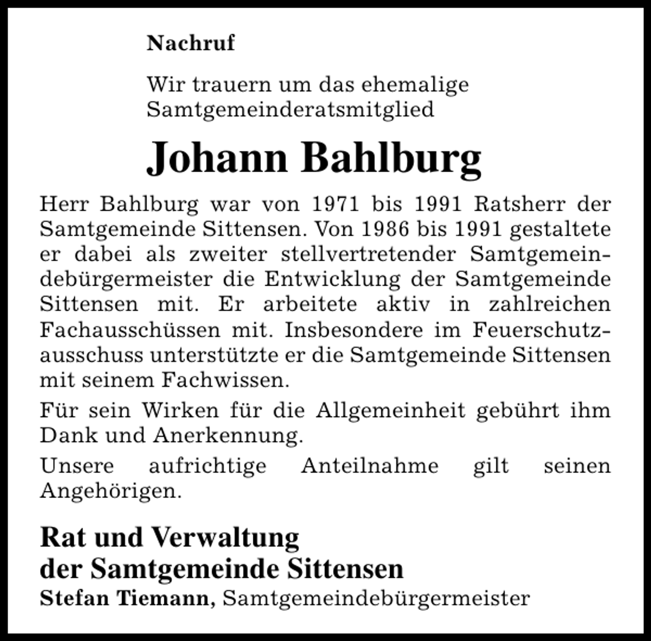 <p>Nachruf<br />Wir trauern um das ehemalige<br />Samtgemeinderatsmitglied</p><p>Johann Bahlburg<br />Herr Bahlburg war von 1971 bis 1991 Ratsherr der<br />Samtgemeinde Sittensen. Von 1986 bis 1991 gestaltete<br />er dabei als zweiter stellvertretender Samtgemeindebürgermeister die Entwicklung der Samtgemeinde<br />Sittensen mit. Er arbeitete aktiv in zahlreichen<br />Fachausschüssen mit. Insbesondere im Feuerschutzausschuss unterstützte er die Samtgemeinde Sittensen<br />mit seinem Fachwissen.<br />Für sein Wirken für die Allgemeinheit gebührt ihm<br />Dank und Anerkennung.<br />Unsere<br />aufrichtige<br />Anteilnahme<br />gilt<br />seinen<br />Angehörigen.</p><p>Rat und Verwaltung<br />der Samtgemeinde Sittensen</p><p>Stefan Tiemann, Samtgemeindebürgermeister</p>