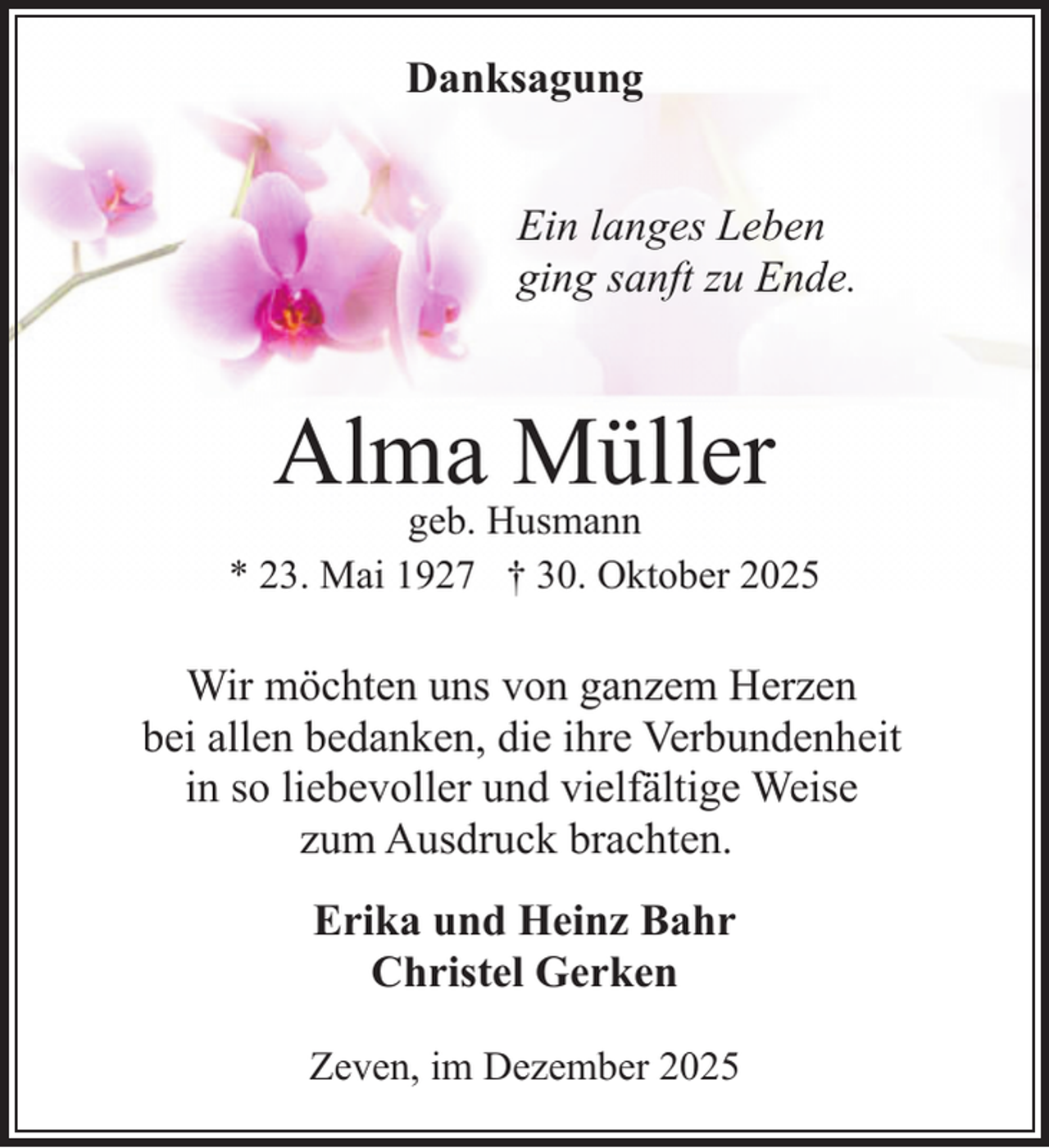 <p>Danksagung<br />Ein langes Leben<br />ging sanft zu Ende.</p><p>Alma Müller</p><p>geb. Husmann<br />* 23. Mai 1927 † 30. Oktober 2025</p><p>Wir möchten uns von ganzem Herzen<br />bei allen bedanken, die ihre Verbundenheit<br />in so liebevoller und vielfältige Weise<br />zum Ausdruck brachten.<br />Erika und Heinz Bahr<br />Christel Gerken<br />Zeven, im Dezember 2025</p>
