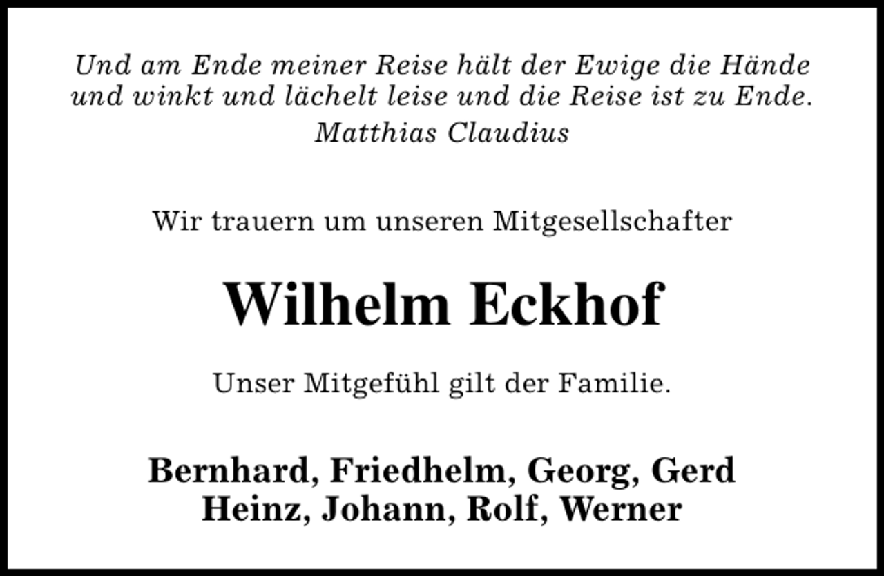 <p>Und am Ende meiner Reise hält der Ewige die Hände<br />und winkt und lächelt leise und die Reise ist zu Ende.<br />Matthias Claudius<br />Wir trauern um unseren Mitgesellschafter</p><p>Wilhelm Eckhof<br />Unser Mitgefühl gilt der Familie.</p><p>Bernhard, Friedhelm, Georg, Gerd<br />Heinz, Johann, Rolf, Werner</p>