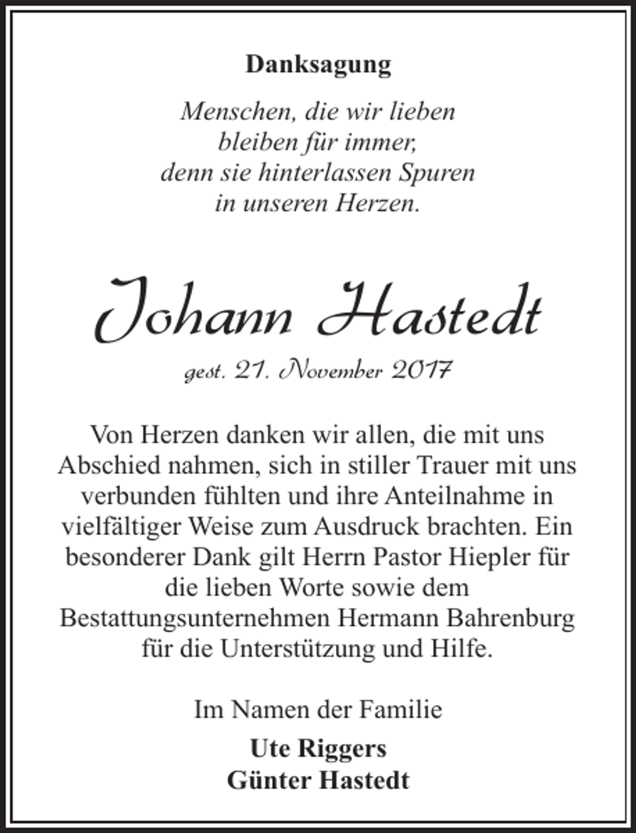 <p>Danksagung<br />Menschen, die wir lieben<br />bleiben für immer,<br />denn sie hinterlassen Spuren<br />in unseren Herzen.</p><p>Johann Hastedt<br />gest. 21. November 2017</p><p>Von Herzen danken wir allen, die mit uns<br />Abschied nahmen, sich in stiller Trauer mit uns<br />verbunden fühlten und ihre Anteilnahme in<br />vielfältiger Weise zum Ausdruck brachten. Ein<br />besonderer Dank gilt Herrn Pastor Hiepler für<br />die lieben Worte sowie dem<br />Bestattungsunternehmen Hermann Bahrenburg<br />für die Unterstützung und Hilfe.<br />Im Namen der Familie<br />Ute Riggers<br />Günter Hastedt</p>