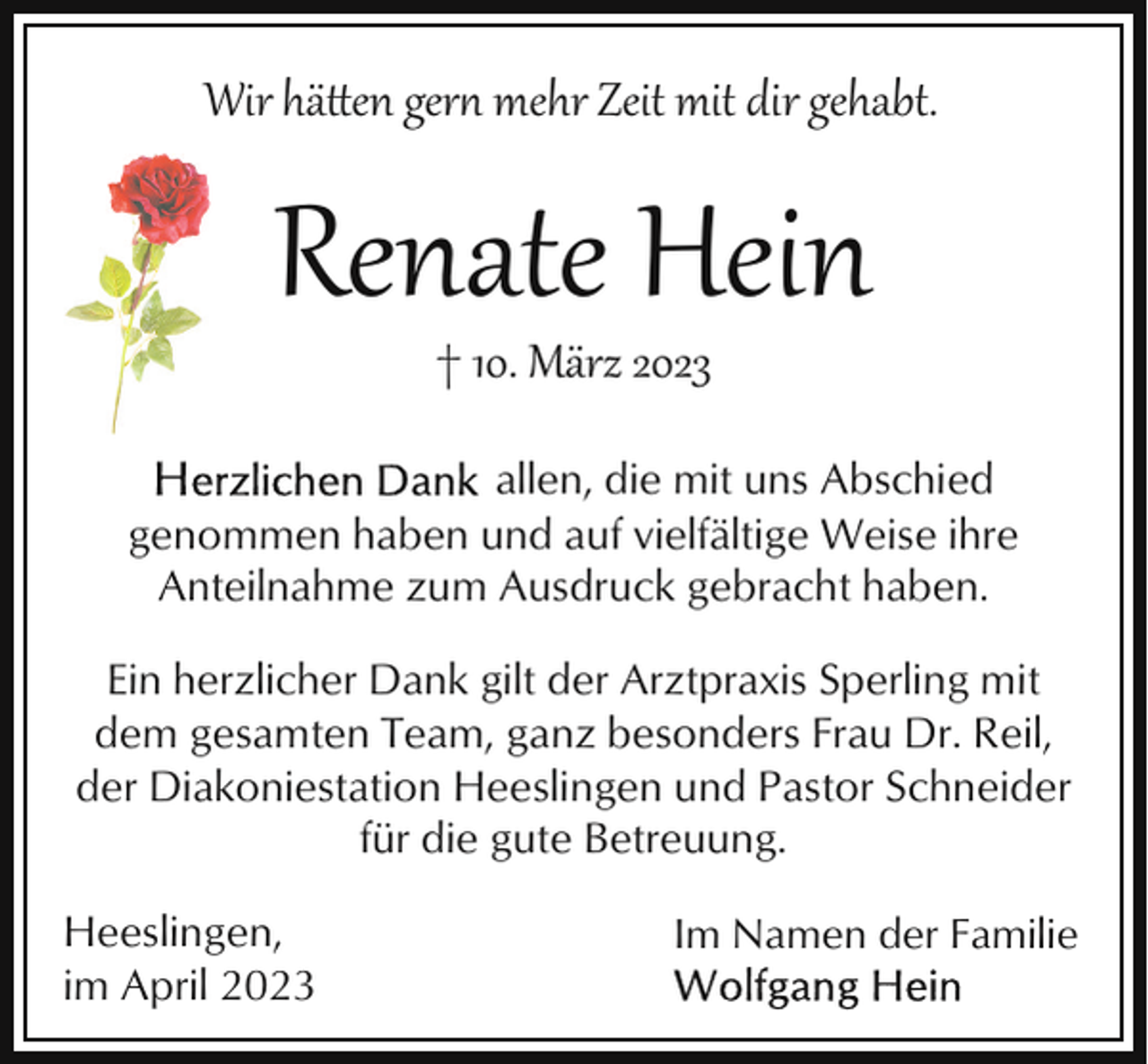 <p>Wir hä�en ger mehr Zeit mit dir gehabt.</p><p>Renate Hein<br />† 10. März 2023</p><p>allen, die mit uns Abschied<br />genommen haben und auf vielfältige Weise ihre<br />Anteilnahme zum Ausdruck gebracht haben.<br />Ein herzlicher Dank gilt der Arztpraxis Sperling mit<br />dem gesamten Team, ganz besonders Frau Dr. Reil,<br />der Diakoniestation Heeslingen und Pastor Schneider<br />für die gute Betreuung.<br />Heeslingen,<br />im April 2023</p><p>Im Namen der Familie</p>