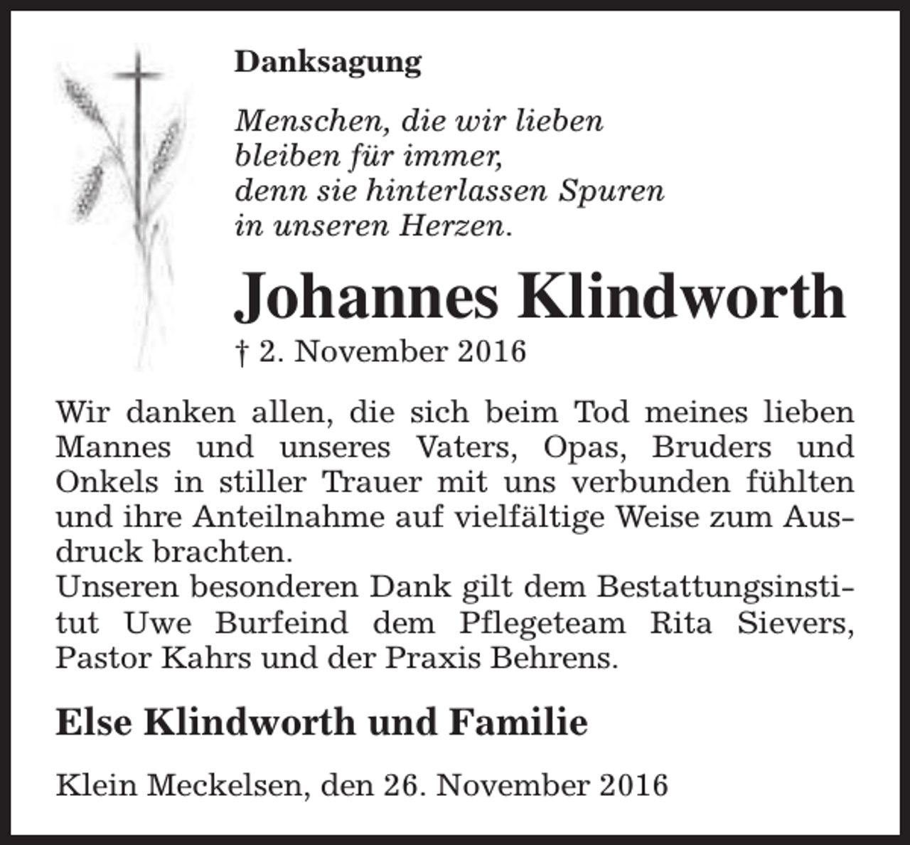 <p>Danksagung<br />Menschen, die wir lieben<br />bleiben für immer,<br />denn sie hinterlassen Spuren<br />in unseren Herzen.</p><p>Johannes Klindworth</p><p>† 2. November 2016</p><p>Wir danken allen, die sich beim Tod meines lieben<br />Mannes und unseres Vaters, Opas, Bruders und<br />Onkels in stiller Trauer mit uns verbunden fühlten<br />und ihre Anteilnahme auf vielfältige Weise zum Ausdruck brachten.<br />Unseren besonderen Dank gilt dem Bestattungsinstitut Uwe Burfeind dem Pflegeteam Rita Sievers,<br />Pastor Kahrs und der Praxis Behrens.</p><p>Else Klindworth und Familie<br />Klein Meckelsen, den 26. November 2016</p>