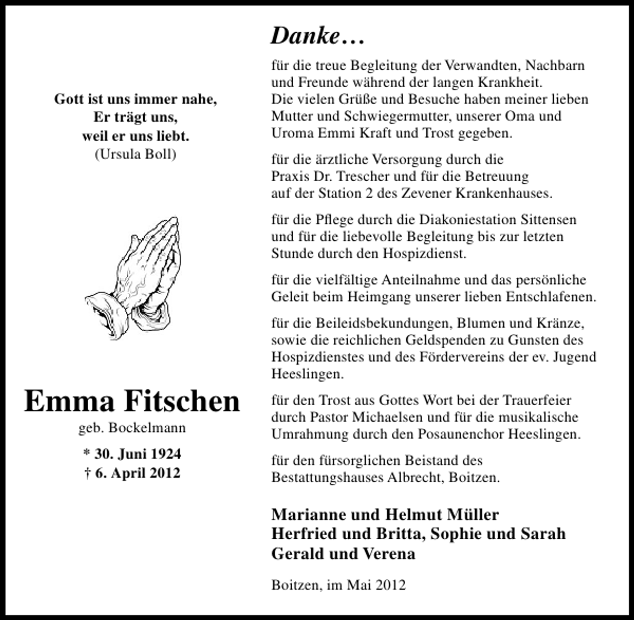<p>Danke...<br />Gott ist uns immer nahe,<br />Er trägt uns,<br />weil er uns liebt.<br />(Ursula Boll)</p><p>für die treue Begleitung der Verwandten, Nachbarn<br />und Freunde während der langen Krankheit.<br />Die vielen Grüße und Besuche haben meiner lieben<br />Mutter und Schwiegermutter, unserer Oma und<br />Uroma Emmi Kraft und Trost gegeben.<br />für die ärztliche Versorgung durch die<br />Praxis Dr. Trescher und für die Betreuung<br />auf der Station 2 des Zevener Krankenhauses.<br />für die Pﬂege durch die Diakoniestation Sittensen<br />und für die liebevolle Begleitung bis zur letzten<br />Stunde durch den Hospizdienst.<br />für die vielfältige Anteilnahme und das persönliche<br />Geleit beim Heimgang unserer lieben Entschlafenen.</p><p>Emma Fitschen<br />geb. Bockelmann<br />* 30. Juni 1924<br />† 6. April 2012</p><p>für die Beileidsbekundungen, Blumen und Kränze,<br />sowie die reichlichen Geldspenden zu Gunsten des<br />Hospizdienstes und des Fördervereins der ev. Jugend<br />Heeslingen.<br />für den Trost aus Gottes Wort bei der Trauerfeier<br />durch Pastor Michaelsen und für die musikalische<br />Umrahmung durch den Posaunenchor Heeslingen.<br />für den fürsorglichen Beistand des<br />Bestattungshauses Albrecht, Boitzen.</p><p>Marianne und Helmut Müller<br />Herfried und Britta, Sophie und Sarah<br />Gerald und Verena<br />Boitzen, im Mai 2012</p>
