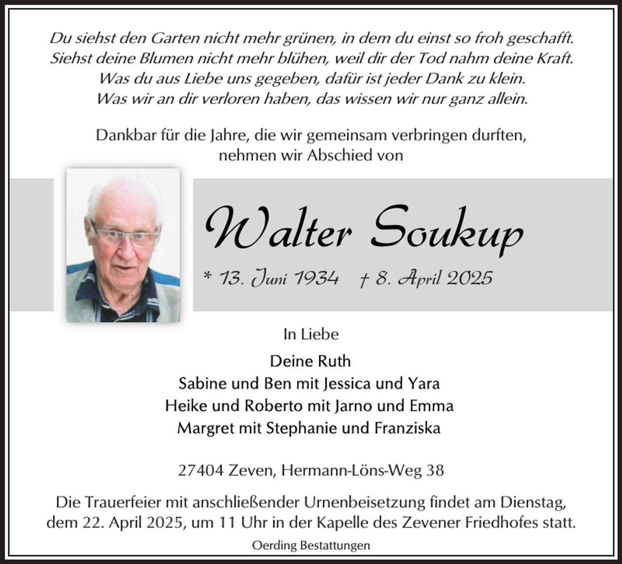 <p>Du siehst den Garten nicht mehr grünen, in dem du einst so froh geschafft.<br />Siehst deine Blumen nicht mehr blühen, weil dir der Tod nahm deine Kraft.<br />Was du aus Liebe uns gegeben, dafür ist jeder Dank zu klein.<br />Was wir an dir verloren haben, das wissen wir nur ganz allein.</p><p>Dankbar für die Jahre, die wir gemeinsam verbringen durften,<br />nehmen wir Abschied von</p><p>Walter Soukup<br />* 13. Juni 1934 † 8. April 2025<br />In Liebe</p><p>27404 Zeven, Hermann-Löns-Weg 38<br />Die Trauerfeier mit anschließender Urnenbeisetzung findet am Dienstag,<br />dem 22. April 2025, um 11 Uhr in der Kapelle des Zevener Friedhofes statt.<br />Oerding Bestattungen</p>