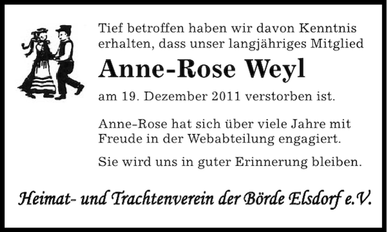 <p>Tief betroffen haben wir davon Kenntnis<br />erhalten, dass unser langjähriges Mitglied</p><p>Anne-Rose Weyl<br />am 19. Dezember 2011 verstorben ist.<br />Anne-Rose hat sich über viele Jahre mit<br />Freude in der Webabteilung engagiert.<br />Sie wird uns in guter Erinnerung bleiben.</p><p>Heimat- und Trachtenverein der Börde Elsdorf e.V.</p>