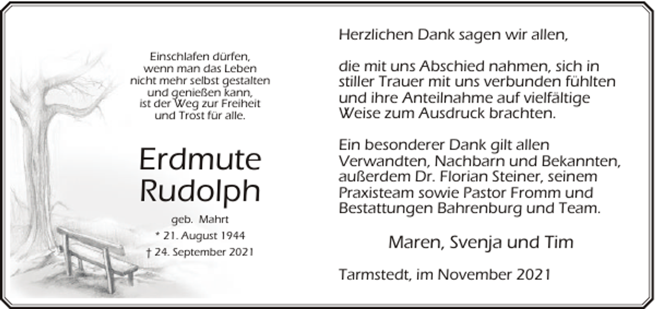 <p>Herzlichen Dank sagen wir allen,<br />Einschlafen dürfen,<br />wenn man das Leben<br />nicht mehr selbst gestalten<br />und genießen kann,<br />ist der Weg zur Freiheit<br />und Trost für alle.</p><p>die mit uns Abschied nahmen, sich in<br />stiller Trauer mit uns verbunden fühlten<br />und ihre Anteilnahme auf vielfältige<br />Weise zum Ausdruck brachten.</p><p>Erdmute<br />Rudolph</p><p>Ein besonderer Dank gilt allen<br />Verwandten, Nachbarn und Bekannten,<br />außerdem Dr. Florian Steiner, seinem<br />Praxisteam sowie Pastor Fromm und<br />Bestattungen Bahrenburg und Team.</p><p>geb. Mahrt<br />* 21. August 1944<br />† 24. September 2021</p><p>Maren, Svenja und Tim<br />Tarmstedt, im November 2021</p>