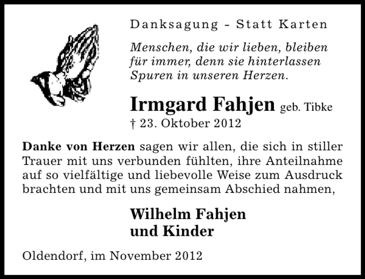 <p>D a n k s a g u n g - S t a t t K a rt e n<br />Menschen, die wir lieben, bleiben<br />für immer, denn sie hinterlassen<br />Spuren in unseren Herzen.</p><p>Irmgard Fahjen geb. Tibke</p><p>† 23. Oktober 2012</p><p>Danke von Herzen sagen wir allen, die sich in stiller<br />Trauer mit uns verbunden fühlten, ihre Anteilnahme<br />auf so vielfältige und liebevolle Weise zum Ausdruck<br />brachten und mit uns gemeinsam Abschied nahmen,</p><p>Wilhelm Fahjen<br />und Kinder<br />Oldendorf, im November 2012</p>
