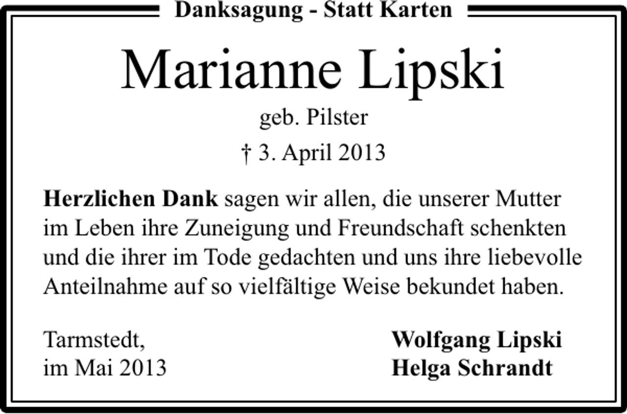 <p>Danksagung - Statt Karten</p><p>Marianne Lipski<br />geb. Pilster</p><p>† 3. April 2013<br />Herzlichen Dank sagen wir allen, die unserer Mutter<br />im Leben ihre Zuneigung und Freundschaft schenkten<br />und die ihrer im Tode gedachten und uns ihre liebevolle<br />Anteilnahme auf so vielfältige Weise bekundet haben.<br />Tarmstedt,<br />im Mai 2013</p><p>Wolfgang Lipski<br />Helga Schrandt</p>
