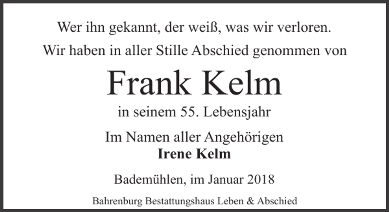 <p>Wer ihn gekannt, der weiß, was wir verloren.<br />Wir haben in aller Stille Abschied genommen von</p><p>Frank Kelm<br />in seinem 55. Lebensjahr</p><p>Im Namen aller Angehörigen<br />Irene Kelm<br />Bademühlen, im Januar 2018<br />Bahrenburg Bestattungshaus Leben &amp; Abschied</p>