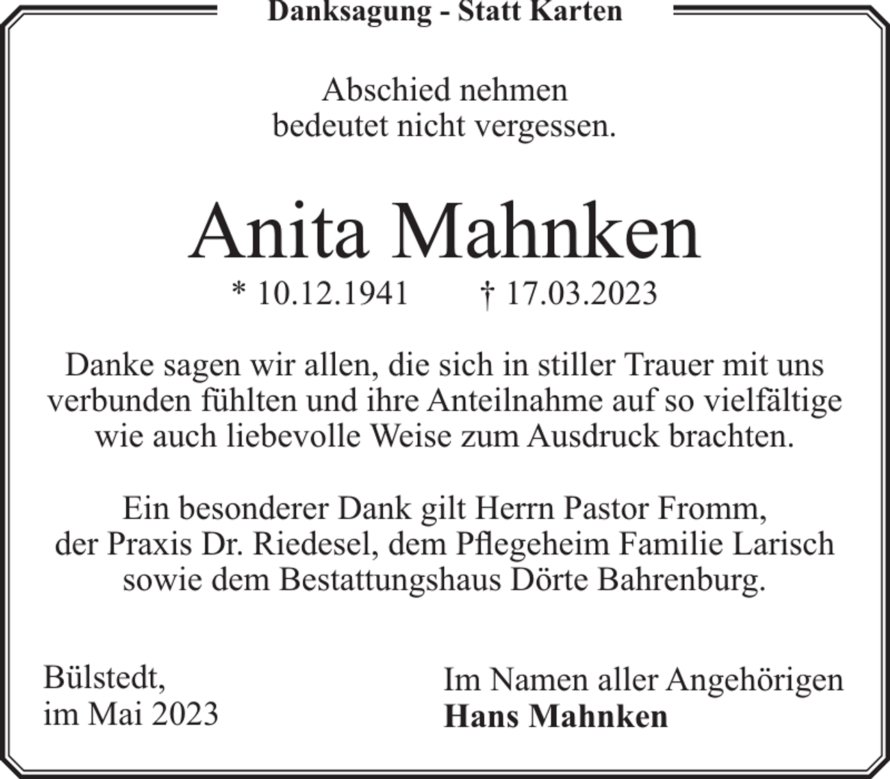 <p>Danksagung - Statt Karten</p><p>Abschied nehmen<br />bedeutet nicht vergessen.</p><p>Anita Mahnken<br />* 10.12.1941</p><p>† 17.03.2023</p><p>Danke sagen wir allen, die sich in stiller Trauer mit uns<br />verbunden fühlten und ihre Anteilnahme auf so vielfältige<br />wie auch liebevolle Weise zum Ausdruck brachten.<br />Ein besonderer Dank gilt Herrn Pastor Fromm,<br />der Praxis Dr. Riedesel, dem Pflegeheim Familie Larisch<br />sowie dem Bestattungshaus Dörte Bahrenburg.<br />Bülstedt,<br />im Mai 2023</p><p>Im Namen aller Angehörigen<br />Hans Mahnken</p>