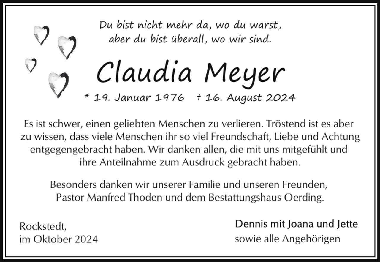 <p>Du bist nicht mehr da, wo du warst,<br />aber du bist überall, wo wir sind.</p><p>Claudia Meyer<br />* 19. Januar 1976</p><p>† 16. August 2024</p><p>Es ist schwer, einen geliebten Menschen zu verlieren. Tröstend ist es aber<br />zu wissen, dass viele Menschen ihr so viel Freundschaft, Liebe und Achtung<br />entgegengebracht haben. Wir danken allen, die mit uns mitgefühlt und<br />ihre Anteilnahme zum Ausdruck gebracht haben.<br />Besonders danken wir unserer Familie und unseren Freunden,<br />Pastor Manfred Thoden und dem Bestattungshaus Oerding.<br />Rockstedt,<br />im Oktober 2024</p><p>sowie alle Angehörigen</p>