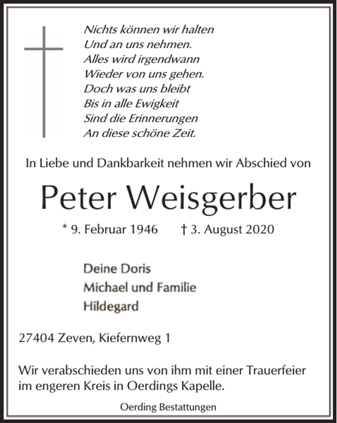 <p>Nichts können wir halten<br />Und an uns nehmen.<br />Alles wird irgendwann<br />Wieder von uns gehen.<br />Doch was uns bleibt<br />Bis in alle Ewigkeit<br />Sind die Erinnerungen<br />An diese schöne Zeit.</p><p>In Liebe und Dankbarkeit nehmen wir Abschied von</p><p>Peter Weisgerber<br />* 9. Februar 1946</p><p>† 3. August 2020</p><p>27404 Zeven, Kiefernweg 1<br />Wir verabschieden uns von ihm mit einer Trauerfeier<br />im engeren Kreis in Oerdings Kapelle.<br />Oerding Bestattungen</p>