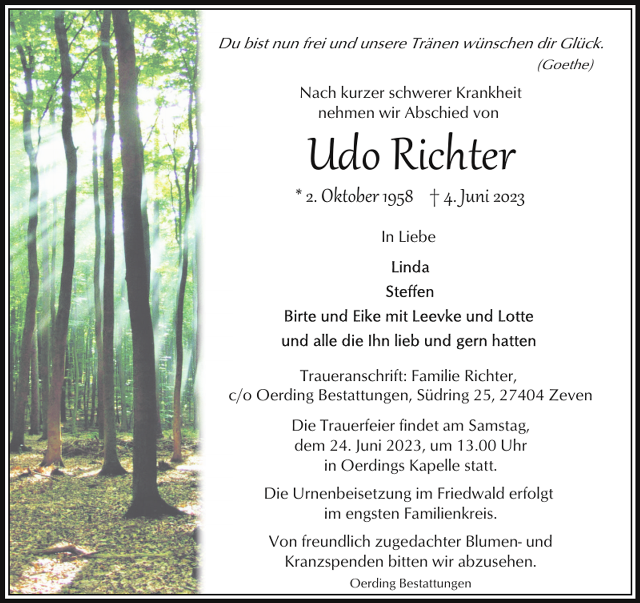 <p>Du bist nun frei und unsere Tränen wünschen dir Glück.<br />(Goethe)</p><p>Nach kurzer schwerer Krankheit<br />nehmen wir Abschied von</p><p>Udo Richter</p><p>* 2. Oktober 1958 † 4. Juni 2023<br />In Liebe</p><p>Traueranschrift: Familie Richter,<br />c/o Oerding Bestattungen, Südring 25, 27404 Zeven<br />Die Trauerfeier findet am Samstag,<br />dem 24. Juni 2023, um 13.00 Uhr<br />in Oerdings Kapelle statt.<br />Die Urnenbeisetzung im Friedwald erfolgt<br />im engsten Familienkreis.<br />Von freundlich zugedachter Blumen- und<br />Kranzspenden bitten wir abzusehen.<br />Oerding Bestattungen</p>