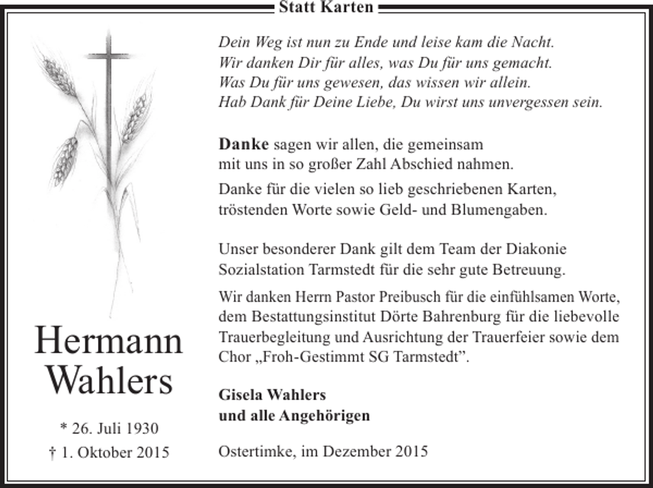<p>Statt Karten<br />Dein Weg ist nun zu Ende und leise kam die Nacht.<br />Wir danken Dir für alles, was Du für uns gemacht.<br />Was Du für uns gewesen, das wissen wir allein.<br />Hab Dank für Deine Liebe, Du wirst uns unvergessen sein.</p><p>Danke sagen wir allen, die gemeinsam</p><p>mit uns in so großer Zahl Abschied nahmen.<br />Danke für die vielen so lieb geschriebenen Karten,<br />tröstenden Worte sowie Geld- und Blumengaben.<br />Unser besonderer Dank gilt dem Team der Diakonie<br />Sozialstation Tarmstedt für die sehr gute Betreuung.</p><p>Hermann<br />Wahlers<br />* 26. Juli 1930<br />† 1. Oktober 2015</p><p>Wir danken Herrn Pastor Preibusch für die einfühlsamen Worte,<br />dem Bestattungsinstitut Dörte Bahrenburg für die liebevolle<br />Trauerbegleitung und Ausrichtung der Trauerfeier sowie dem<br />Chor „Froh-Gestimmt SG Tarmstedt”.<br />Gisela Wahlers<br />und alle Angehörigen<br />Ostertimke, im Dezember 2015</p>