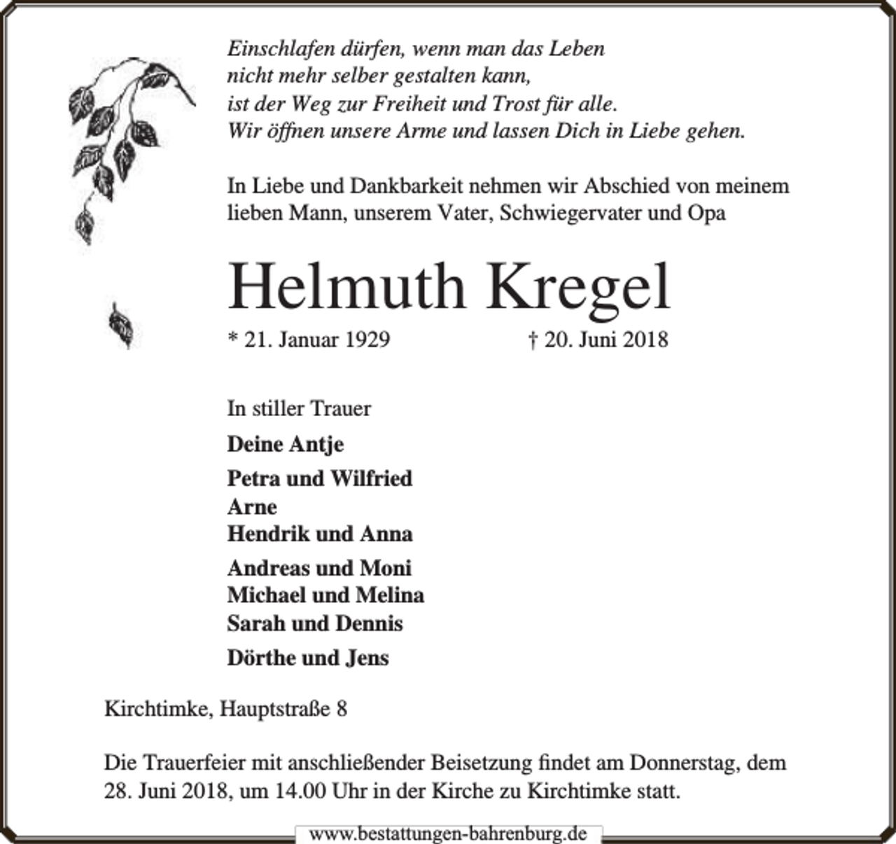 <p>Einschlafen dürfen, wenn man das Leben<br />nicht mehr selber gestalten kann,<br />ist der Weg zur Freiheit und Trost für alle.<br />Wir öffnen unsere Arme und lassen Dich in Liebe gehen.<br />In Liebe und Dankbarkeit nehmen wir Abschied von meinem<br />lieben Mann, unserem Vater, Schwiegervater und Opa</p><p>Helmuth Kregel<br />* 21. Januar 1929</p><p>† 20. Juni 2018</p><p>In stiller Trauer<br />Deine Antje<br />Petra und Wilfried<br />Arne<br />Hendrik und Anna<br />Andreas und Moni<br />Michael und Melina<br />Sarah und Dennis<br />Dörthe und Jens<br />Kirchtimke, Hauptstraße 8<br />Die Trauerfeier mit anschließender Beisetzung ﬁndet am Donnerstag, dem<br />28. Juni 2018, um 14.00 Uhr in der Kirche zu Kirchtimke statt.<br />www.bbestattungen-bbahhrenbburg.dde</p>