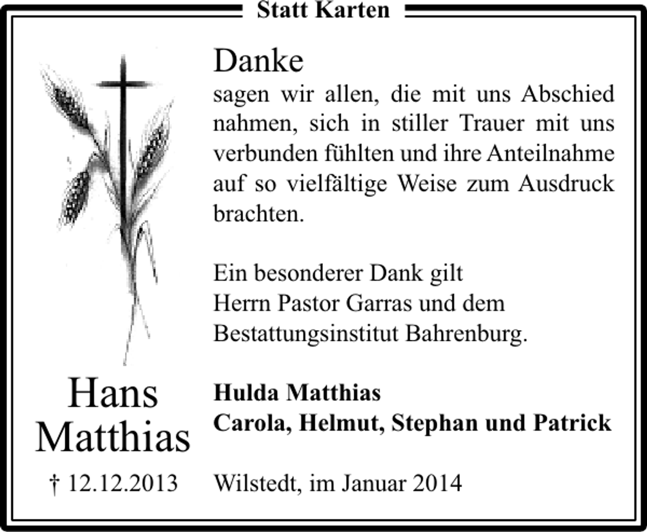<p>Statt Karten</p><p>Danke</p><p>sagen wir allen, die mit uns Abschied<br />nahmen, sich in stiller Trauer mit uns<br />verbunden fühlten und ihre Anteilnahme<br />auf so vielfältige Weise zum Ausdruck<br />brachten.<br />Ein besonderer Dank gilt<br />Herrn Pastor Garras und dem<br />Bestattungsinstitut Bahrenburg.</p><p>Hans<br />Matthias<br />† 12.12.2013</p><p>Hulda Matthias<br />Carola, Helmut, Stephan und Patrick<br />Wilstedt, im Januar 2014</p>