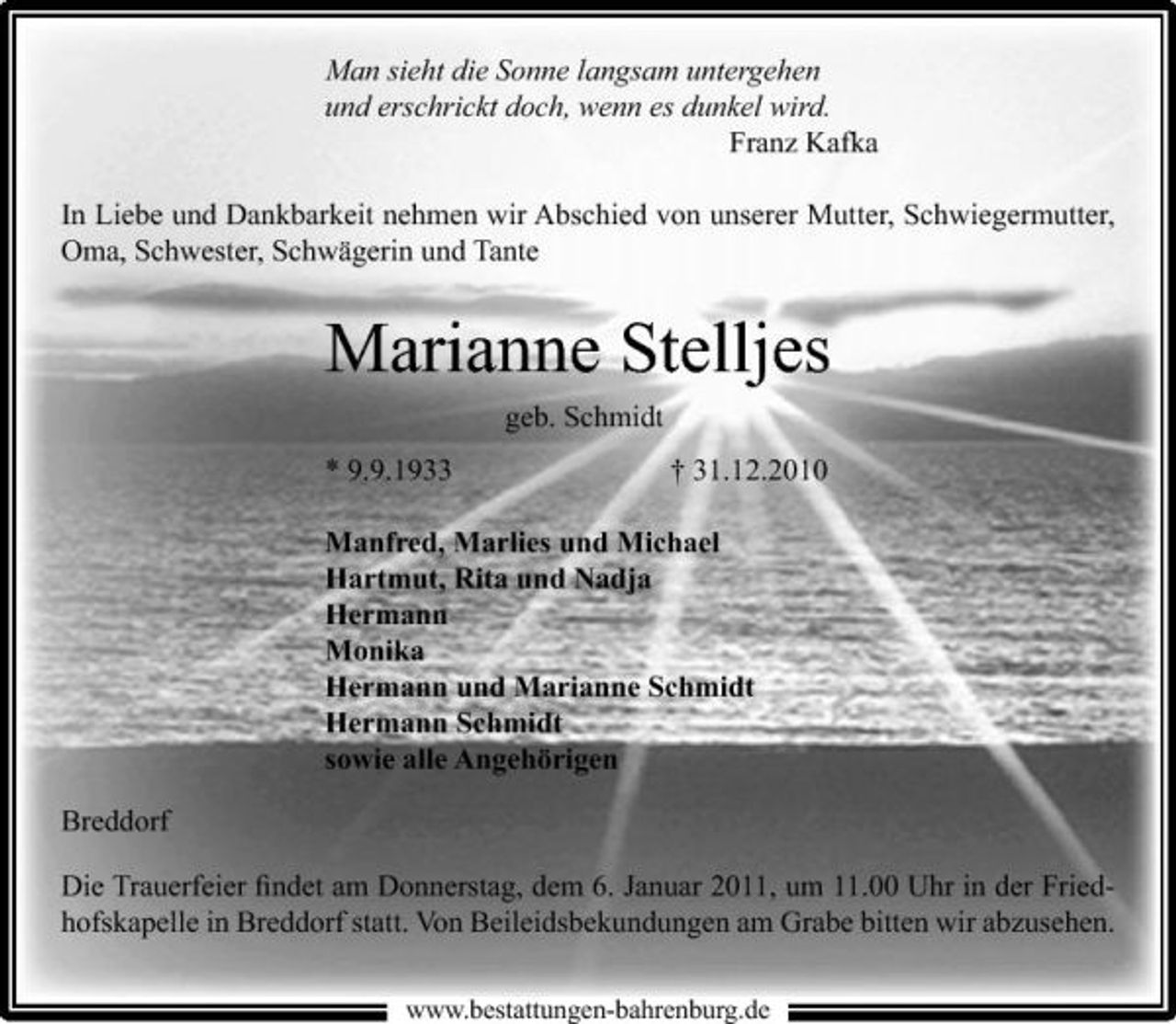 <p>Man sieht die Sonne langsam untergehen und erschrickt doch, wenn es dunkel wird. Franz Kafka In Liebe und Dankbarkeit nehmen wir Abschied von unserer Mutter, Schwiegermutter, Oma, Schwester, Schwägerin und Tante</p><p>Marianne Stelljes<br />geb. Schmidt * 9.9.1933 † 31.12.2010 Manfred, Marlies und Michael Hartmut, Rita und Nadja Hermann Monika Hermann und Marianne Schmidt Hermann Schmidt sowie alle Angehörigen Breddorf Die Trauerfeier ﬁndet am Donnerstag, dem 6. Januar 2011, um 11.00 Uhr in der Friedhofskapelle in Breddorf statt. Von Beileidsbekundungen am Grabe bitten wir abzusehen.<br />www.bestattungen-bahrenburg.de</p>