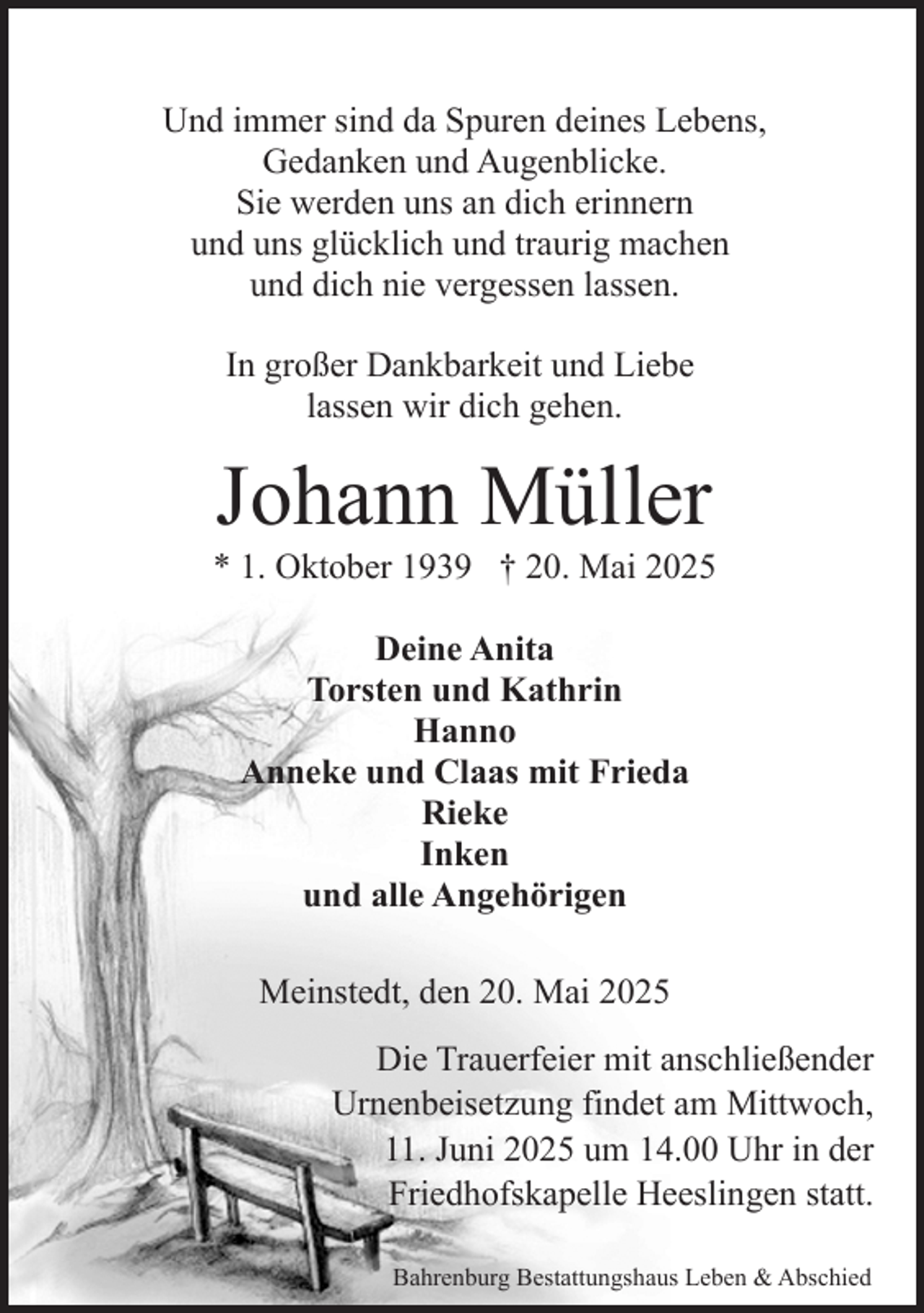 <p>Und immer sind da Spuren deines Lebens,<br />Gedanken und Augenblicke.<br />Sie werden uns an dich erinnern<br />und uns glücklich und traurig machen<br />und dich nie vergessen lassen.<br />In großer Dankbarkeit und Liebe<br />lassen wir dich gehen.</p><p>Johann Müller</p><p>* 1. Oktober 1939 † 20. Mai 2025<br />Deine Anita<br />Torsten und Kathrin<br />Hanno<br />Anneke und Claas mit Frieda<br />Rieke<br />Inken<br />und alle Angehörigen<br />Meinstedt, den 20. Mai 2025<br />Die Trauerfeier mit anschließender<br />Urnenbeisetzung findet am Mittwoch,<br />11. Juni 2025 um 14.00 Uhr in der<br />Friedhofskapelle Heeslingen statt.<br />Bahrenburg Bestattungshaus Leben &amp; Abschied</p>