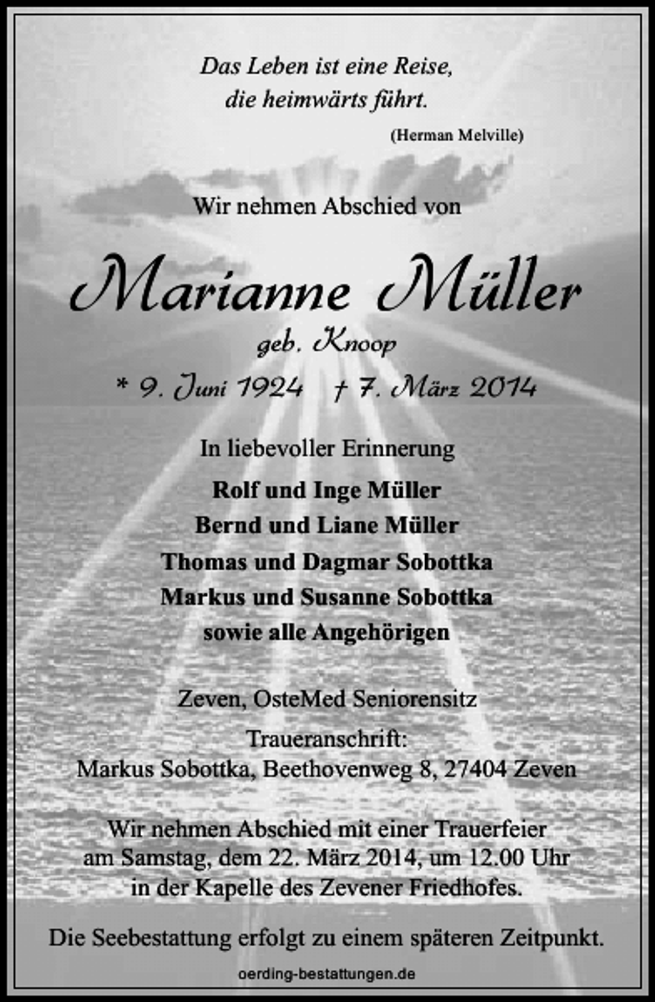 <p>Das Leben ist eine Reise,<br />die heimwärts führt.<br />(Herman Melville)</p><p>Wir nehmen Abschied von</p><p>Marianne Müller<br />geb. Knoop</p><p>* 9. Juni 1924 † 7. März 2014<br />In liebevoller Erinnerung<br />Rolf und Inge Müller<br />Bernd und Liane Müller<br />Thomas und Dagmar Sobottka<br />Markus und Susanne Sobottka<br />sowie alle Angehörigen<br />Zeven, OsteMed Seniorensitz<br />Traueranschrift:<br />Markus Sobottka, Beethovenweg 8, 27404 Zeven<br />Wir nehmen Abschied mit einer Trauerfeier<br />am Samstag, dem 22. März 2014, um 12.00 Uhr<br />in der Kapelle des Zevener Friedhofes.<br />Die Seebestattung erfolgt zu einem späteren Zeitpunkt.<br />oerding-bestattungen.de</p>