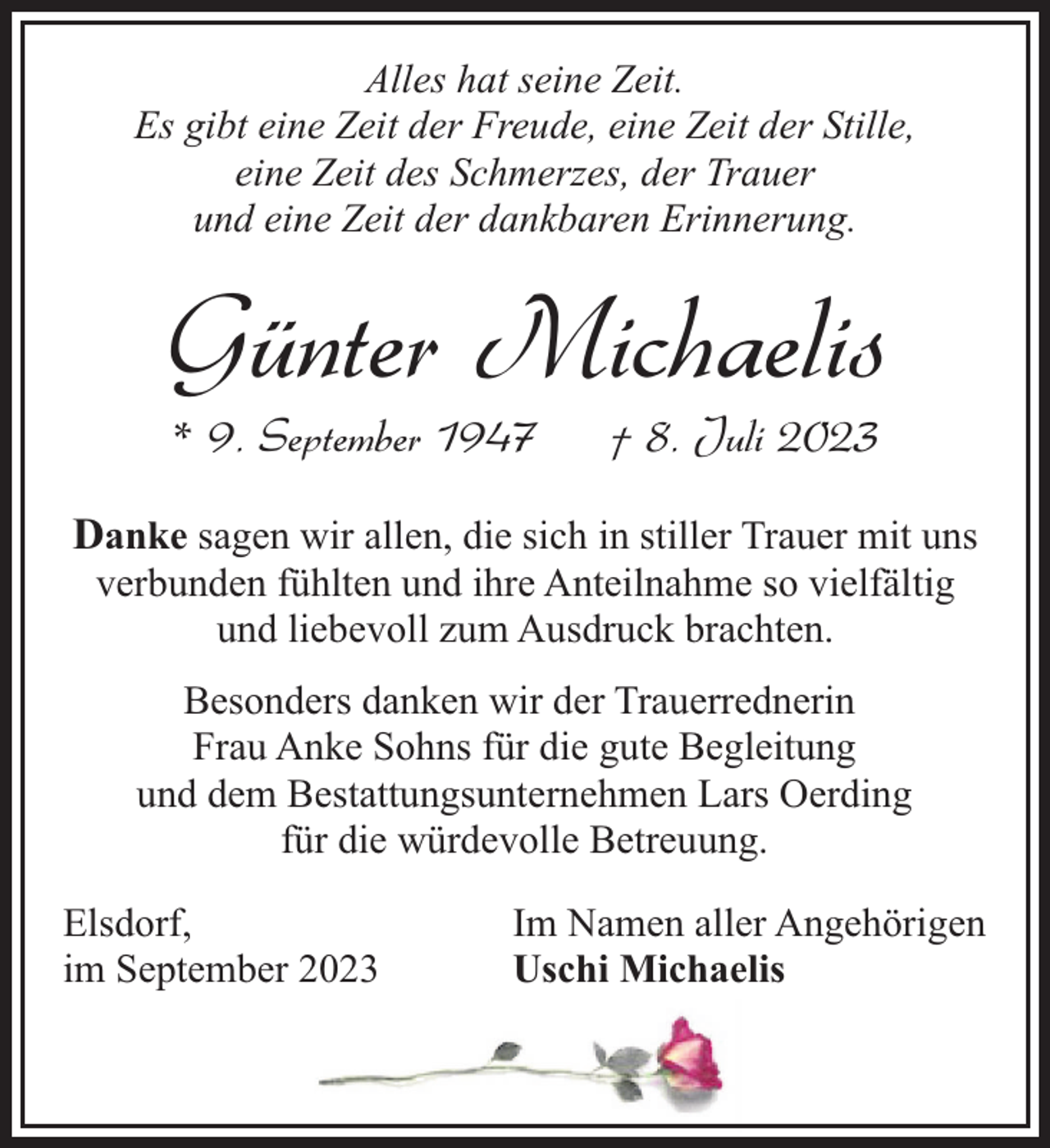 <p>Alles hat seine Zeit.<br />Es gibt eine Zeit der Freude, eine Zeit der Stille,<br />eine Zeit des Schmerzes, der Trauer<br />und eine Zeit der dankbaren Erinnerung.</p><p>Günter Michaelis<br />* 9. September 1947</p><p>† 8. Juli 2023</p><p>Danke sagen wir allen, die sich in stiller Trauer mit uns<br />verbunden fühlten und ihre Anteilnahme so vielfältig<br />und liebevoll zum Ausdruck brachten.<br />Besonders danken wir der Trauerrednerin<br />Frau Anke Sohns für die gute Begleitung<br />und dem Bestattungsunternehmen Lars Oerding<br />für die würdevolle Betreuung.<br />Elsdorf,<br />im September 2023</p><p>Im Namen aller Angehörigen<br />Uschi Michaelis</p>