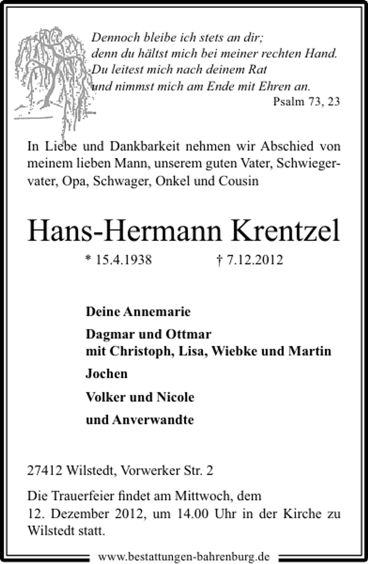 <p>Dennoch bleibe ich stets an dir;<br />denn du hältst mich bei meiner rechten Hand.<br />Du leitest mich nach deinem Rat<br />und nimmst mich am Ende mit Ehren an.<br />Psalm 73, 23</p><p>In Liebe und Dankbarkeit nehmen wir Abschied von<br />meinem lieben Mann, unserem guten Vater, Schwiegervater, Opa, Schwager, Onkel und Cousin</p><p>Hans-Hermann Krentzel<br />* 15.4.1938</p><p>† 7.12.2012</p><p>Deine Annemarie<br />Dagmar und Ottmar<br />mit Christoph, Lisa, Wiebke und Martin<br />Jochen<br />Volker und Nicole<br />und Anverwandte<br />27412 Wilstedt, Vorwerker Str. 2<br />Die Trauerfeier ﬁndet am Mittwoch, dem<br />12. Dezember 2012, um 14.00 Uhr in der Kirche zu<br />Wilstedt statt.<br />www.bestattungen-bahrenburg.de</p>