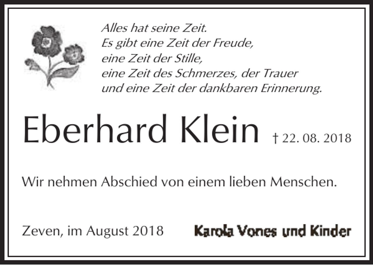 <p>Alles hat seine Zeit.<br />Es gibt eine Zeit der Freude,<br />eine Zeit der Stille,<br />eine Zeit des Schmerzes, der Trauer<br />und eine Zeit der dankbaren Erinnerung.</p><p>Eberhard Klein</p><p>† 22. 08. 2018</p><p>Wir nehmen Abschied von einem lieben Menschen.<br />Zeven, im August 2018</p>