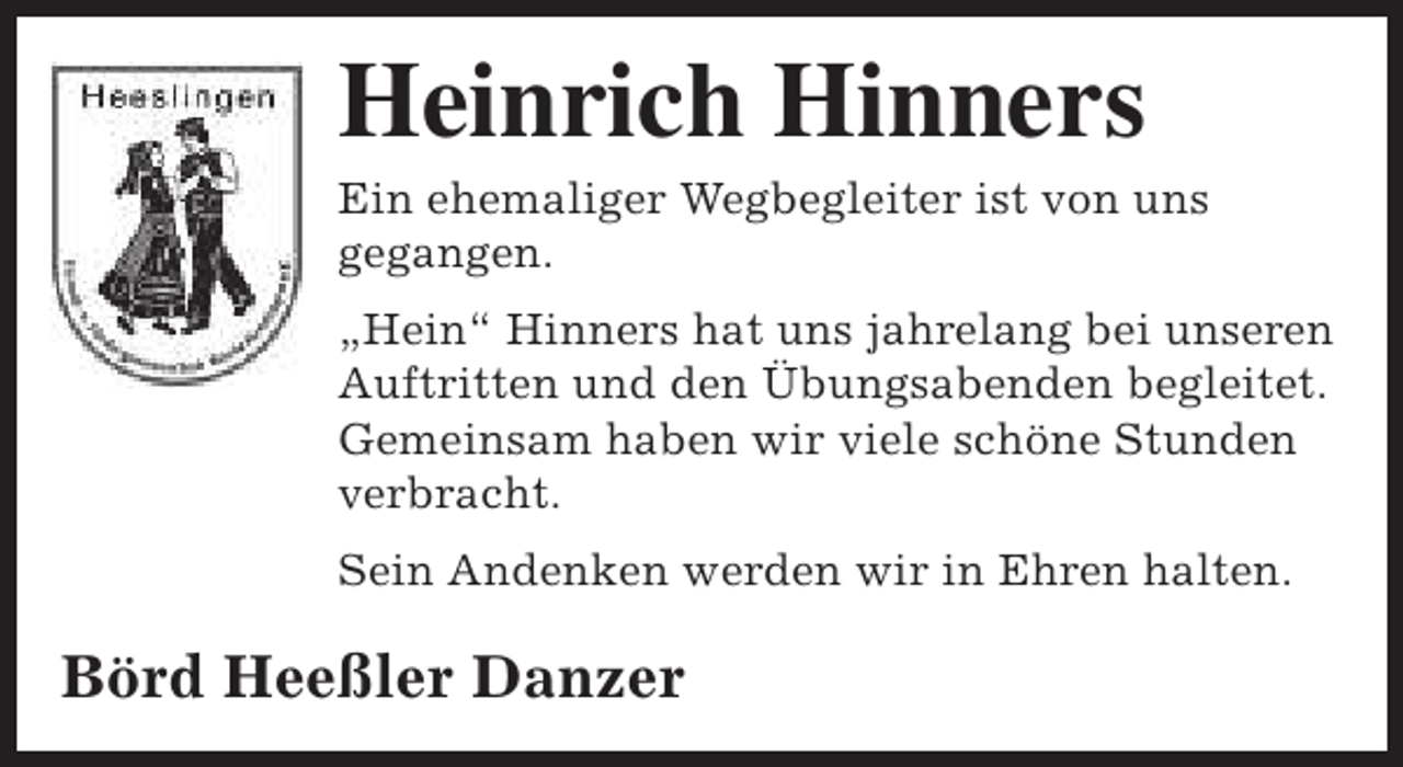 <p>Heinrich Hinners</p><p>Ein ehemaliger Wegbegleiter ist von uns<br />gegangen.<br />„Hein“ Hinners hat uns jahrelang bei unseren<br />Auftritten und den Übungsabenden begleitet.<br />Gemeinsam haben wir viele schöne Stunden<br />verbracht.<br />Sein Andenken werden wir in Ehren halten.</p><p>Börd Heeßler Danzer</p>